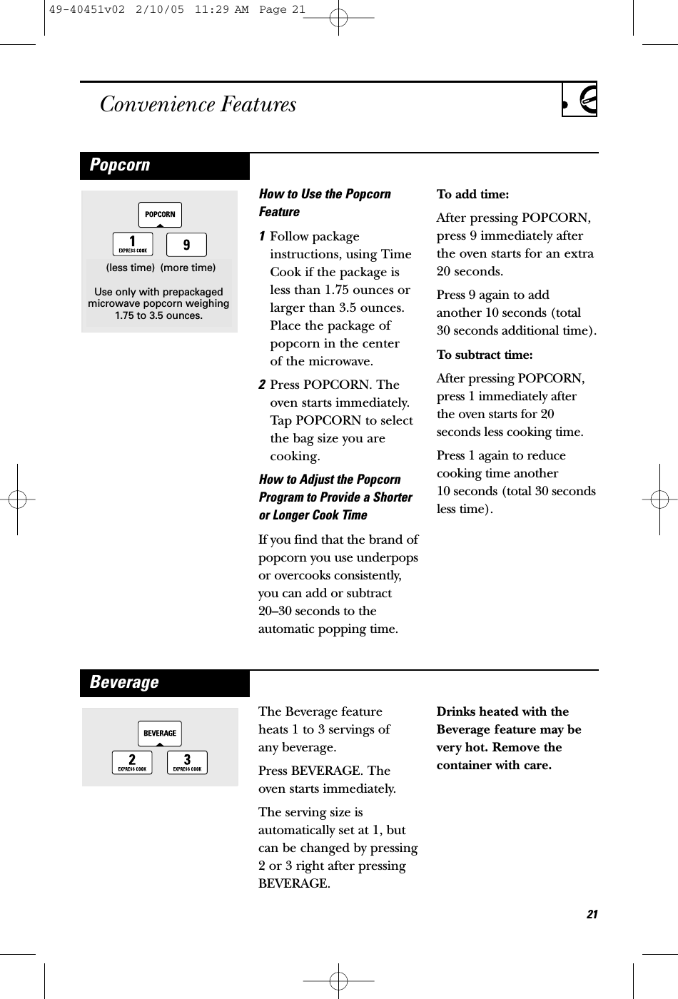 Convenience FeaturesHow to Use the PopcornFeature1Follow packageinstructions, using TimeCook if the package isless than 1.75 ounces orlarger than 3.5 ounces.Place the package ofpopcorn in the center of the microwave.2Press POPCORN. Theoven starts immediately.Tap POPCORN to selectthe bag size you arecooking.How to Adjust the PopcornProgram to Provide a Shorteror Longer Cook TimeIf you find that the brand ofpopcorn you use underpopsor overcooks consistently,you can add or subtract20–30 seconds to theautomatic popping time.To add time:After pressing POPCORN,press 9 immediately afterthe oven starts for an extra20 seconds.Press 9 again to addanother 10 seconds (total30 seconds additional time).To subtract time:After pressing POPCORN,press 1 immediately afterthe oven starts for 20seconds less cooking time.Press 1 again to reducecooking time another 10 seconds (total 30 secondsless time).(less time) (more time)Use only with prepackagedmicrowave popcorn weighing1.75 to 3.5 ounces.PopcornThe Beverage feature heats 1 to 3 servings of any beverage.Press BEVERAGE. Theoven starts immediately.The serving size isautomatically set at 1, butcan be changed by pressing2 or 3 right after pressingBEVERAGE.Drinks heated with theBeverage feature may bevery hot. Remove thecontainer with care.Beverage21Use only with prepackagedmicrowave popcorn weighing1.75 to 3.5 ounces.(more time)(less time)49-40451v02  2/10/05  11:29 AM  Page 21