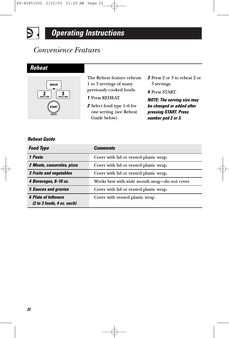 22Operating InstructionsConvenience FeaturesThe Reheat feature reheats1 to 3 servings of manypreviously cooked foods.1Press REHEAT.2Select food type 1–6 forone serving (see ReheatGuide below).3Press 2 or 3 to reheat 2 or3 servings.4Press START.NOTE: The serving size maybe changed or added afterpressing START. Pressnumber pad 2 or 3.Reheat1 Pasta Cover with lid or vented plastic wrap.2 Meats, casseroles, pizza Cover with lid or vented plastic wrap.3 Fruits and vegetables Cover with lid or vented plastic wrap.4 Beverages, 8–10 oz. Works best with wide mouth mug—do not cover.5 Sauces and gravies Cover with lid or vented plastic wrap.6 Plate of leftovers Cover with vented plastic wrap.(2 to 3 foods, 4 oz. each)Food Type CommentsReheat Guide 49-40451v02  2/10/05  11:29 AM  Page 22