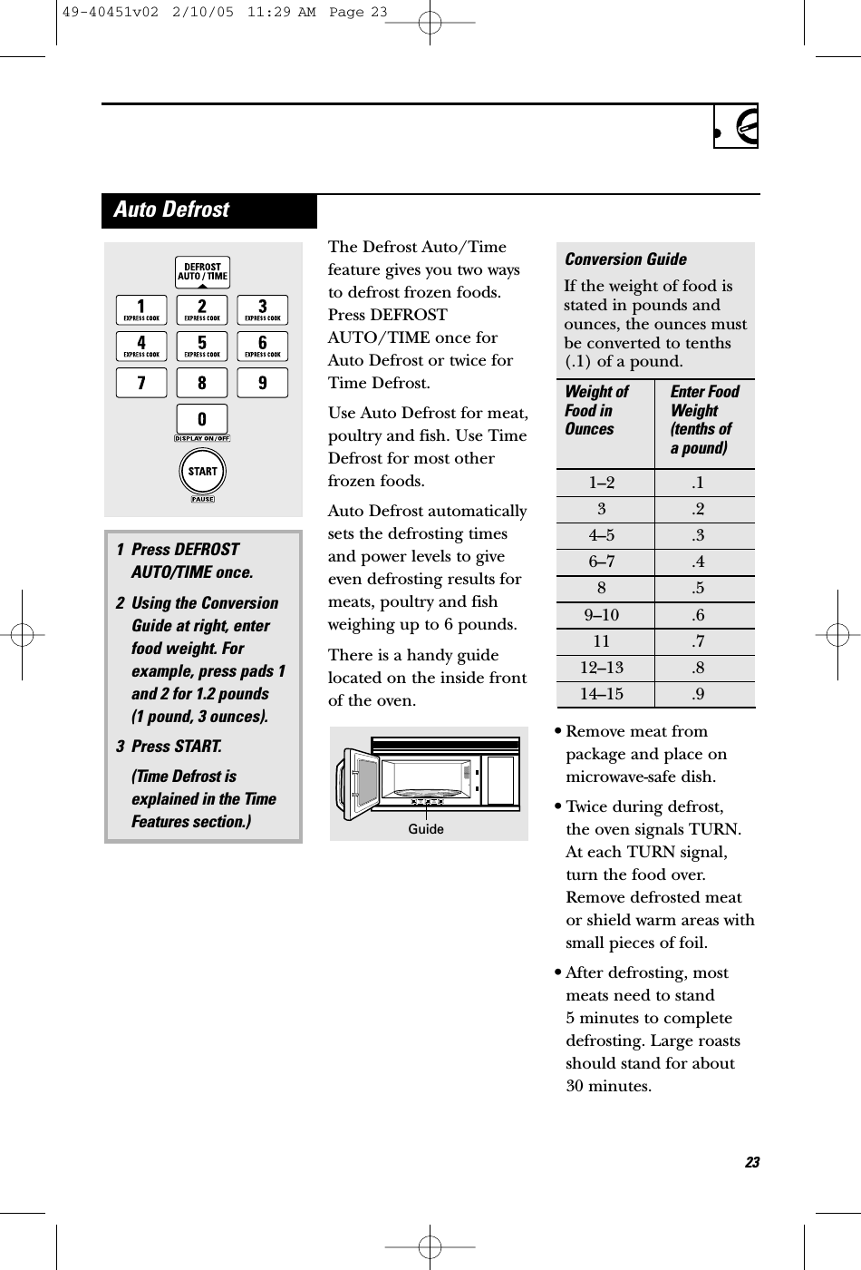 23Auto DefrostThe Defrost Auto/Timefeature gives you two waysto defrost frozen foods.Press DEFROSTAUTO/TIME once forAuto Defrost or twice forTime Defrost.Use Auto Defrost for meat,poultry and fish. Use TimeDefrost for most otherfrozen foods.Auto Defrost automaticallysets the defrosting timesand power levels to giveeven defrosting results formeats, poultry and fishweighing up to 6 pounds.There is a handy guidelocated on the inside frontof the oven. •Remove meat frompackage and place onmicrowave-safe dish.•Twice during defrost, the oven signals TURN.At each TURN signal,turn the food over.Remove defrosted meator shield warm areas withsmall pieces of foil.•After defrosting, mostmeats need to stand 5 minutes to completedefrosting. Large roastsshould stand for about 30 minutes.Conversion GuideIf the weight of food isstated in pounds andounces, the ounces mustbe converted to tenths(.1) of a pound.Weight of  Enter Food Food in  Weight Ounces (tenths of a pound)1–2 .13.24–5 .36–7 .48.59–10 .611 .712–13 .814–15 .91 Press DEFROSTAUTO/TIME once.2 Using the ConversionGuide at right, enterfood weight. Forexample, press pads 1and 2 for 1.2 pounds  (1 pound, 3 ounces).3 Press START. (Time Defrost isexplained in the TimeFeatures section.)Guide49-40451v02  2/10/05  11:29 AM  Page 23