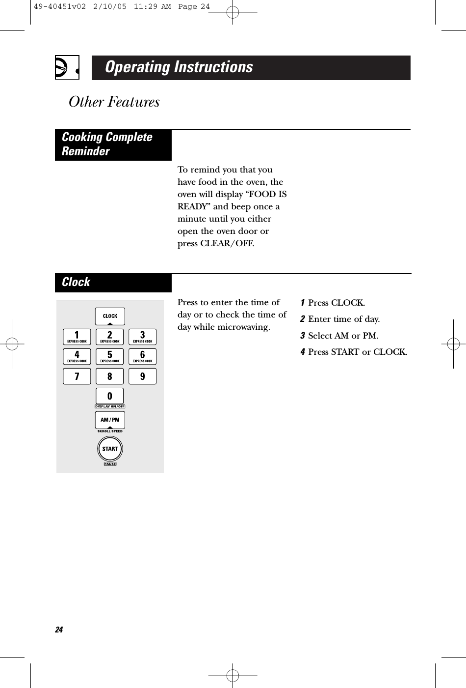 Operating InstructionsOther Features To remind you that youhave food in the oven, theoven will display “FOOD ISREADY” and beep once aminute until you eitheropen the oven door orpress CLEAR/OFF.Cooking CompleteReminderPress to enter the time ofday or to check the time ofday while microwaving.1Press CLOCK.2Enter time of day.3Select AM or PM.4Press START or CLOCK.Clock2449-40451v02  2/10/05  11:29 AM  Page 24