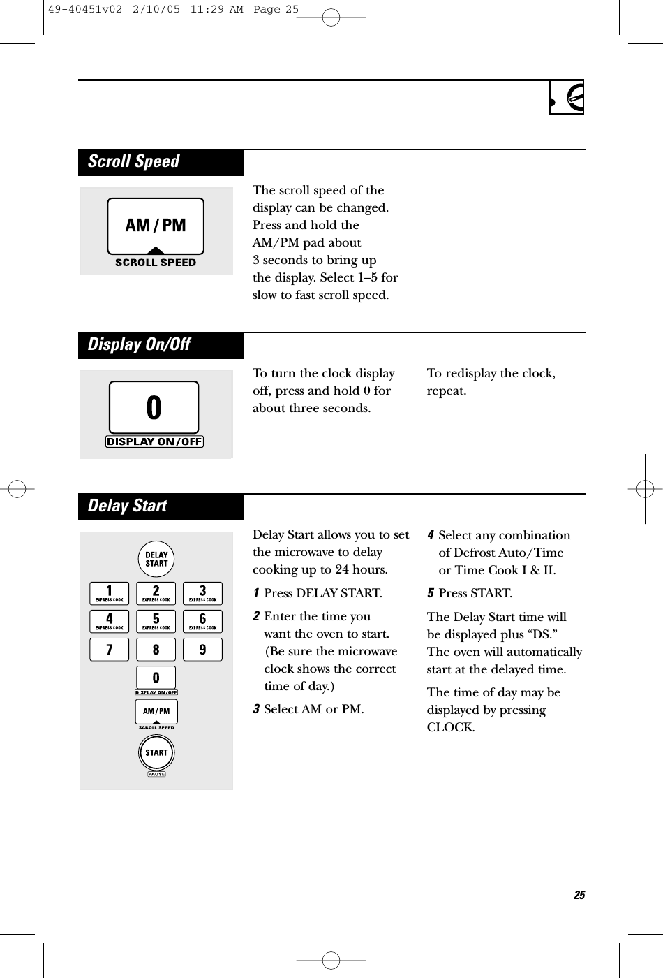 The scroll speed of thedisplay can be changed.Press and hold theAM/PM pad about 3 seconds to bring up the display. Select 1–5 forslow to fast scroll speed.Scroll SpeedTo turn the clock displayoff, press and hold 0 forabout three seconds.To redisplay the clock,repeat.Display On/OffDelay Start allows you to setthe microwave to delaycooking up to 24 hours.1Press DELAY START.2Enter the time you want the oven to start.(Be sure the microwaveclock shows the correcttime of day.)3Select AM or PM.4Select any combinationof Defrost Auto/Time or Time Cook I &amp; II.5Press START.The Delay Start time willbe displayed plus “DS.”The oven will automaticallystart at the delayed time.The time of day may bedisplayed by pressingCLOCK.Delay Start2549-40451v02  2/10/05  11:29 AM  Page 25