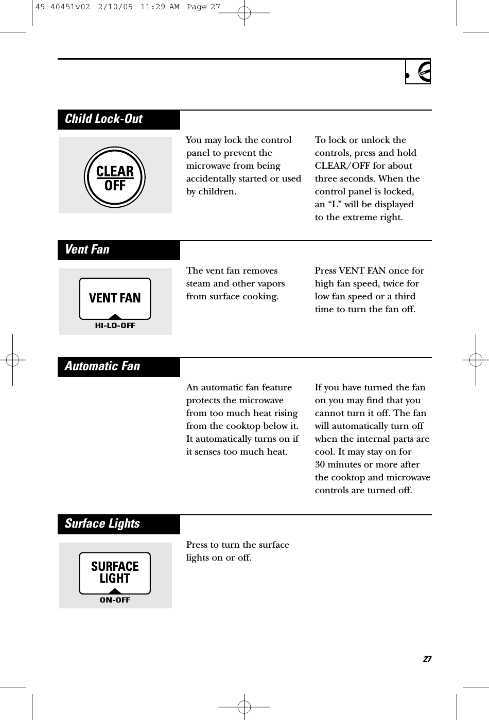 The vent fan removessteam and other vaporsfrom surface cooking. Press VENT FAN once forhigh fan speed, twice forlow fan speed or a thirdtime to turn the fan off.Vent FanYou may lock the controlpanel to prevent themicrowave from beingaccidentally started or usedby children.To lock or unlock thecontrols, press and holdCLEAR/OFF for aboutthree seconds. When thecontrol panel is locked, an “L” will be displayed to the extreme right.Child Lock-OutAn automatic fan featureprotects the microwavefrom too much heat risingfrom the cooktop below it.It automatically turns on ifit senses too much heat.If you have turned the fanon you may find that youcannot turn it off. The fanwill automatically turn offwhen the internal parts arecool. It may stay on for 30 minutes or more afterthe cooktop and microwavecontrols are turned off.Automatic FanPress to turn the surfacelights on or off.Surface Lights2749-40451v02  2/10/05  11:29 AM  Page 27