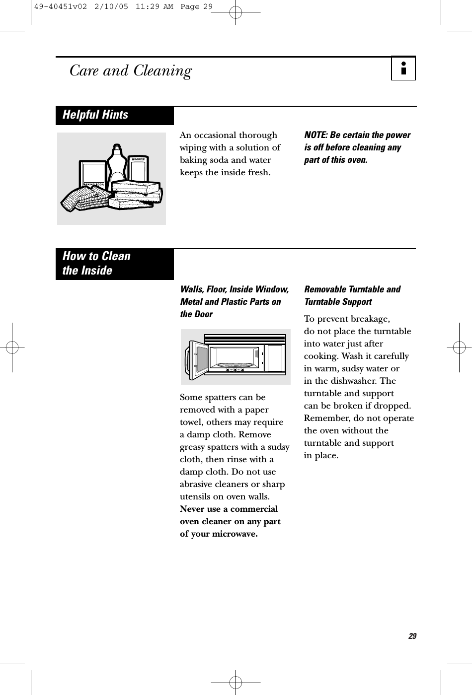29Care and CleaningAn occasional thoroughwiping with a solution ofbaking soda and waterkeeps the inside fresh.NOTE: Be certain the poweris off before cleaning anypart of this oven.Helpful HintsWalls, Floor, Inside Window,Metal and Plastic Parts onthe DoorSome spatters can beremoved with a papertowel, others may require a damp cloth. Removegreasy spatters with a sudsycloth, then rinse with adamp cloth. Do not useabrasive cleaners or sharputensils on oven walls.Never use a commercialoven cleaner on any part of your microwave.Removable Turntable andTurntable SupportTo prevent breakage, do not place the turntableinto water just aftercooking. Wash it carefullyin warm, sudsy water or in the dishwasher. Theturntable and support can be broken if dropped.Remember, do not operatethe oven without theturntable and support in place.How to Clean the Inside49-40451v02  2/10/05  11:29 AM  Page 29