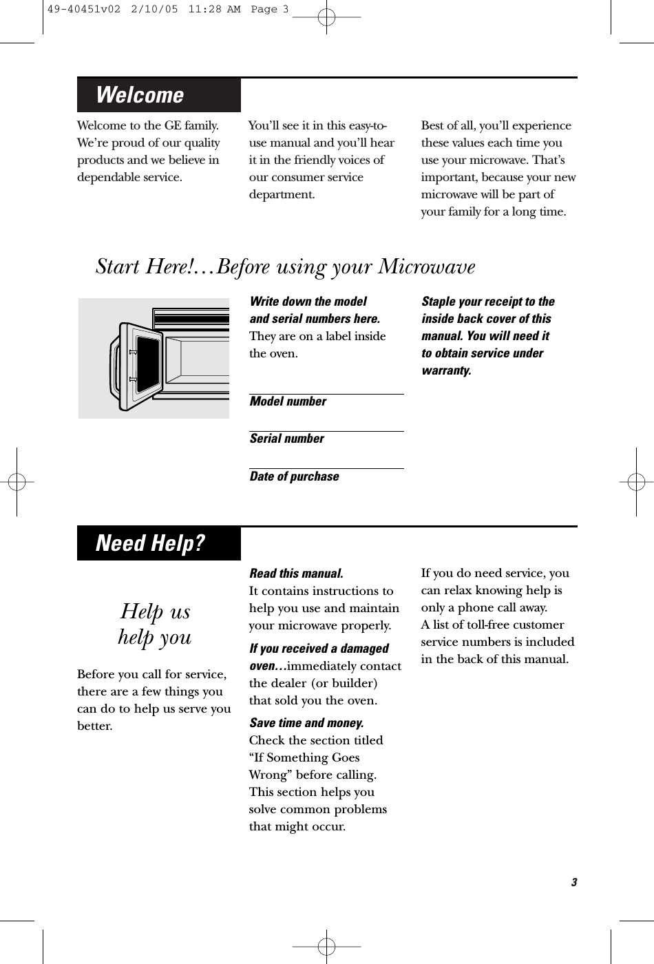 3Welcome to the GE family.We’re proud of our qualityproducts and we believe independable service. You’ll see it in this easy-to-use manual and you’ll hearit in the friendly voices ofour consumer servicedepartment. Best of all, you’ll experiencethese values each time youuse your microwave. That’simportant, because your newmicrowave will be part ofyour family for a long time.WelcomeWrite down the model and serial numbers here.They are on a label insidethe oven.Model numberSerial numberDate of purchaseStaple your receipt to theinside back cover of thismanual. You will need it to obtain service underwarranty.Help ushelp youBefore you call for service, there are a few things youcan do to help us serve youbetter.Read this manual. It contains instructions tohelp you use and maintainyour microwave properly.If you received a damagedoven…immediately contactthe dealer (or builder)that sold you the oven.Save time and money. Check the section titled “If Something GoesWrong” before calling.This section helps yousolve common problemsthat might occur.If you do need service, youcan relax knowing help isonly a phone call away. A list of toll-free customerservice numbers is includedin the back of this manual.Need Help?Start Here!…Before using your Microwave49-40451v02  2/10/05  11:28 AM  Page 3