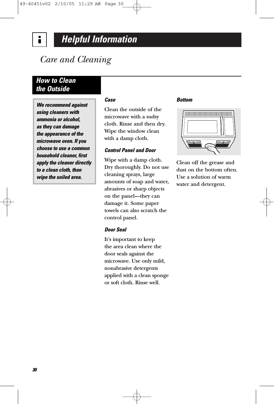 Helpful InformationCare and Cleaning30CaseClean the outside of themicrowave with a sudsycloth. Rinse and then dry.Wipe the window cleanwith a damp cloth. Control Panel and DoorWipe with a damp cloth.Dry thoroughly. Do not usecleaning sprays, largeamounts of soap and water,abrasives or sharp objectson the panel—they candamage it. Some papertowels can also scratch thecontrol panel.Door SealIt’s important to keep the area clean where thedoor seals against themicrowave. Use only mild, nonabrasive detergentsapplied with a clean spongeor soft cloth. Rinse well.BottomClean off the grease anddust on the bottom often.Use a solution of warmwater and detergent.We recommend againstusing cleaners withammonia or alcohol, as they can damage the appearance of themicrowave oven. If youchoose to use a commonhousehold cleaner, firstapply the cleaner directlyto a clean cloth, thenwipe the soiled area.How to Clean the Outside49-40451v02  2/10/05  11:29 AM  Page 30