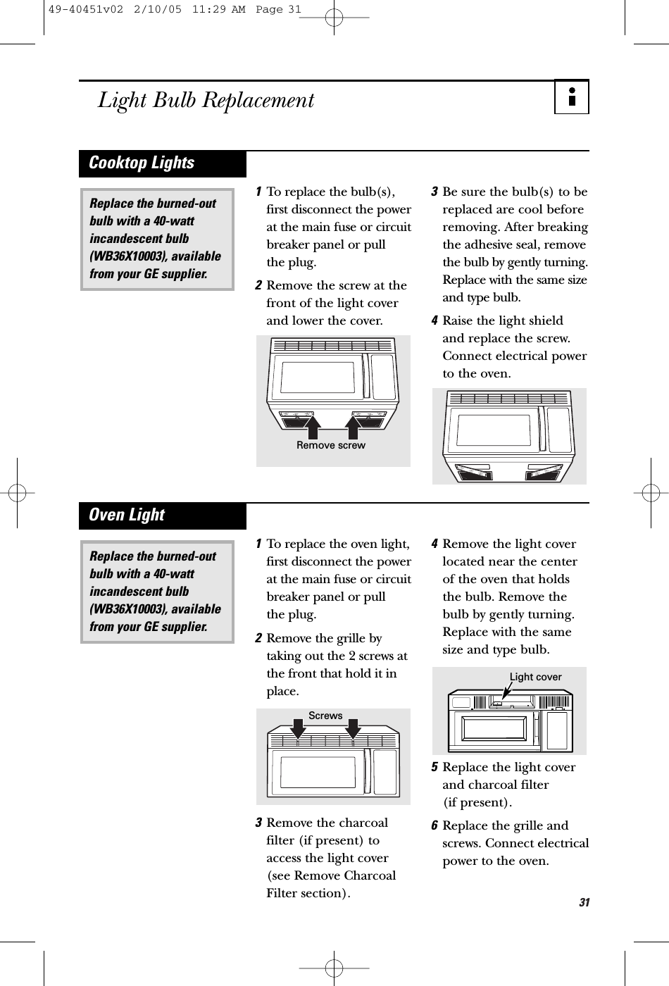 31Light Bulb Replacement1To replace the bulb(s),first disconnect the powerat the main fuse or circuitbreaker panel or pull the plug.2Remove the screw at thefront of the light coverand lower the cover.3Be sure the bulb(s) to bereplaced are cool beforeremoving. After breakingthe adhesive seal, removethe bulb by gently turning.Replace with the same sizeand type bulb.4Raise the light shield and replace the screw.Connect electrical powerto the oven.Replace the burned-outbulb with a 40-wattincandescent bulb(WB36X10003), availablefrom your GE supplier.Cooktop Lights1To replace the oven light,first disconnect the powerat the main fuse or circuitbreaker panel or pull the plug.2Remove the grille bytaking out the 2 screws atthe front that hold it inplace.3Remove the charcoalfilter (if present) toaccess the light cover(see Remove CharcoalFilter section).4Remove the light coverlocated near the centerof the oven that holdsthe bulb. Remove thebulb by gently turning.Replace with the samesize and type bulb.5Replace the light coverand charcoal filter (if present).6Replace the grille andscrews. Connect electricalpower to the oven.Replace the burned-outbulb with a 40-wattincandescent bulb(WB36X10003), availablefrom your GE supplier.Oven LightRemove screwScrewsLight cover49-40451v02  2/10/05  11:29 AM  Page 31