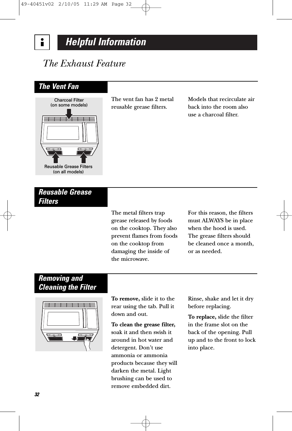 Helpful InformationThe Exhaust Feature32The vent fan has 2 metalreusable grease filters. Models that recirculate airback into the room alsouse a charcoal filter.The Vent FanCharcoal Filter(on some models)Reusable Grease Filters(on all models)The metal filters trapgrease released by foodson the cooktop. They alsoprevent flames from foodson the cooktop fromdamaging the inside of the microwave. For this reason, the filtersmust ALWAYS be in placewhen the hood is used.The grease filters shouldbe cleaned once a month,or as needed.Reusable GreaseFiltersTo remove, slide it to therear using the tab. Pull itdown and out. To clean the grease filter,soak it and then swish itaround in hot water anddetergent. Don’t useammonia or ammoniaproducts because they willdarken the metal. Lightbrushing can be used toremove embedded dirt.Rinse, shake and let it drybefore replacing.To replace, slide the filterin the frame slot on theback of the opening. Pullup and to the front to lockinto place.Removing andCleaning the Filter49-40451v02  2/10/05  11:29 AM  Page 32