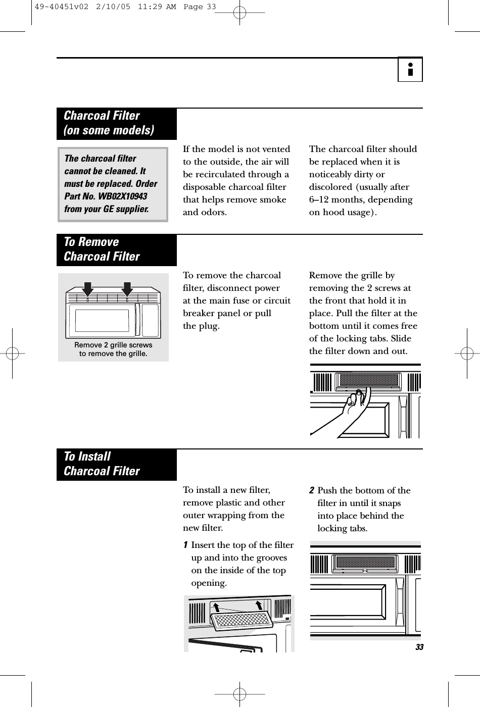 33If the model is not ventedto the outside, the air willbe recirculated through adisposable charcoal filterthat helps remove smokeand odors. The charcoal filter shouldbe replaced when it isnoticeably dirty or discolored (usually after 6–12 months, dependingon hood usage).The charcoal filtercannot be cleaned. Itmust be replaced. OrderPart No. WB02X10943 from your GE supplier.Charcoal Filter (on some models)To remove the charcoalfilter, disconnect power at the main fuse or circuitbreaker panel or pull the plug. Remove the grille byremoving the 2 screws atthe front that hold it inplace. Pull the filter at thebottom until it comes freeof the locking tabs. Slidethe filter down and out.To Remove Charcoal FilterRemove 2 grille screws to remove the grille.To install a new filter,remove plastic and otherouter wrapping from thenew filter.1Insert the top of the filterup and into the grooveson the inside of the topopening.2Push the bottom of thefilter in until it snaps into place behind thelocking tabs.To Install Charcoal Filter49-40451v02  2/10/05  11:29 AM  Page 33