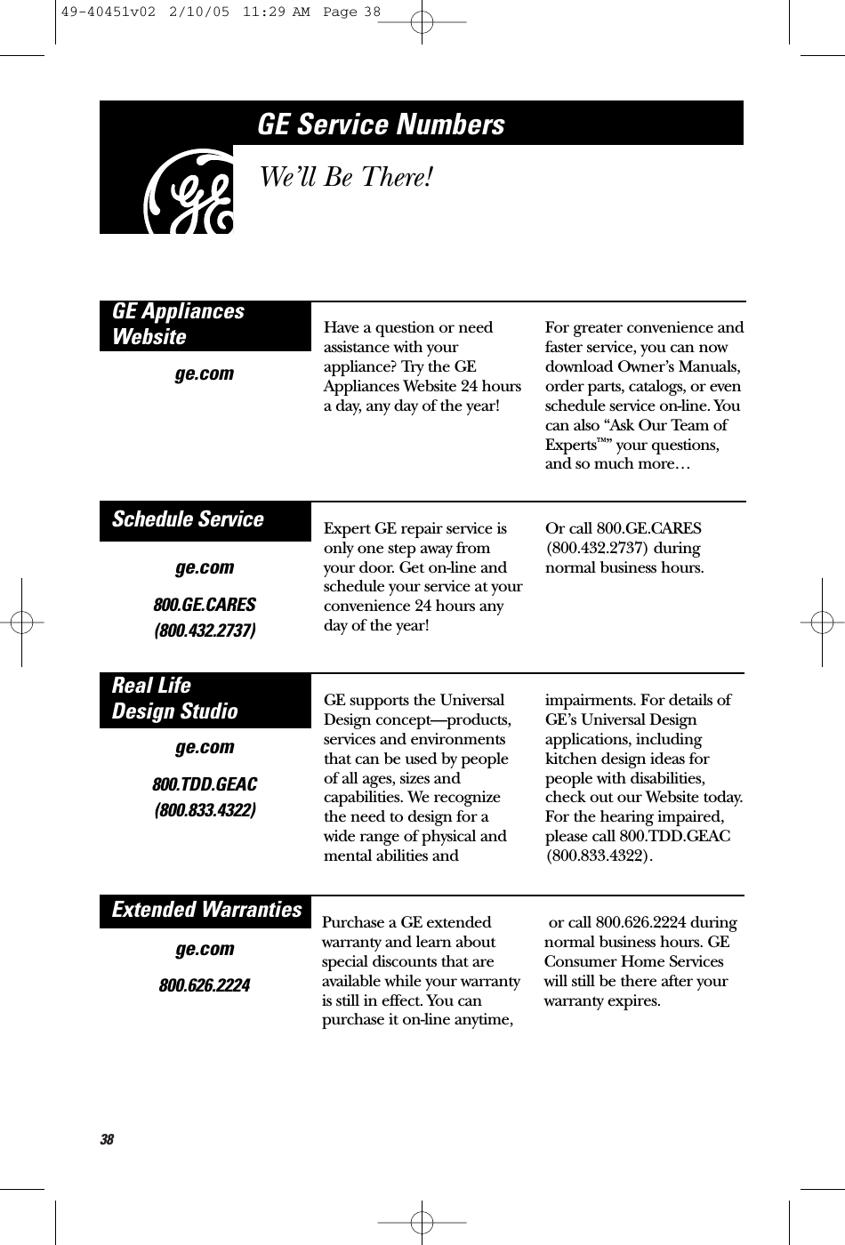 38ge.comHave a question or needassistance with yourappliance? Try the GEAppliances Website 24 hoursa day, any day of the year!For greater convenience andfaster service, you can nowdownload Owner’s Manuals,order parts, catalogs, or evenschedule service on-line. Youcan also “Ask Our Team ofExperts™” your questions,and so much more…GE AppliancesWebsitege.com800.GE.CARES (800.432.2737)Expert GE repair service isonly one step away fromyour door. Get on-line andschedule your service at yourconvenience 24 hours anyday of the year! Or call 800.GE.CARES(800.432.2737) duringnormal business hours.Schedule Servicege.com800.TDD.GEAC(800.833.4322)GE supports the UniversalDesign concept—products,services and environmentsthat can be used by peopleof all ages, sizes andcapabilities. We recognizethe need to design for awide range of physical andmental abilities andimpairments. For details ofGE’s Universal Designapplications, includingkitchen design ideas forpeople with disabilities,check out our Website today.For the hearing impaired, please call 800.TDD.GEAC(800.833.4322). Real Life Design StudioGE Service NumbersWe’ll Be There!ge.com800.626.2224Purchase a GE extendedwarranty and learn aboutspecial discounts that areavailable while your warrantyis still in effect. You canpurchase it on-line anytime,or call 800.626.2224 duringnormal business hours. GEConsumer Home Services will still be there after yourwarranty expires.Extended Warranties49-40451v02  2/10/05  11:29 AM  Page 38