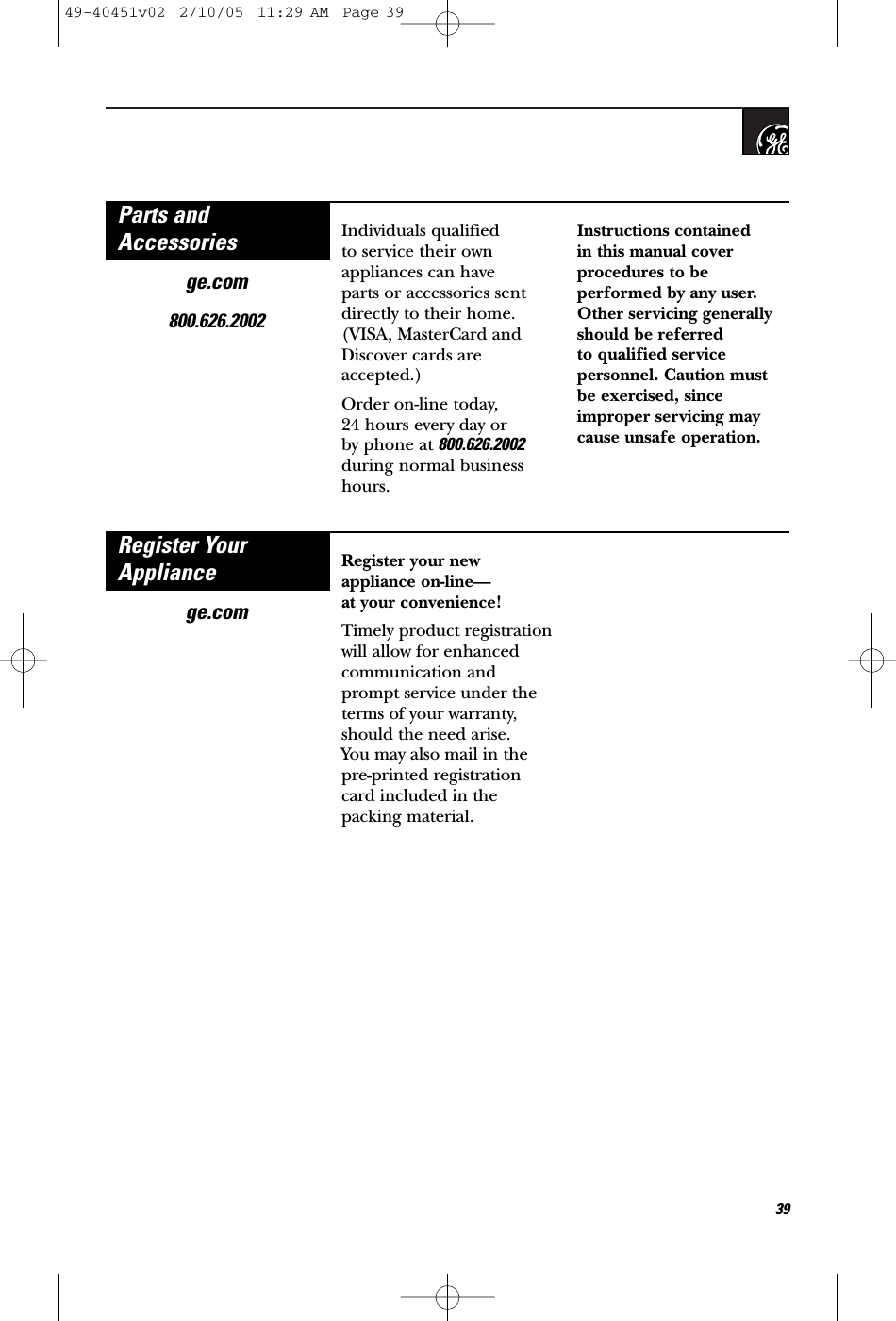 39ge.com800.626.2002Individuals qualified to service their ownappliances can have parts or accessories sentdirectly to their home.(VISA, MasterCard andDiscover cards areaccepted.) Order on-line today, 24 hours every day orby phone at 800.626.2002during normal businesshours.Instructions contained in this manual coverprocedures to beperformed by any user.Other servicing generallyshould be referred to qualified servicepersonnel. Caution mustbe exercised, sinceimproper servicing maycause unsafe operation.Parts andAccessoriesRegister YourAppliancege.comRegister your newappliance on-line—at your convenience!Timely product registrationwill allow for enhancedcommunication andprompt service under theterms of your warranty,should the need arise. You may also mail in thepre-printed registrationcard included in thepacking material.49-40451v02  2/10/05  11:29 AM  Page 39