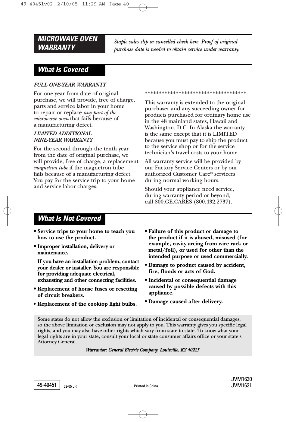 FULL ONE-YEAR WARRANTYFor one year from date of originalpurchase, we will provide, free of charge,parts and service labor in your home to repair or replace any part of the microwave oven that fails because of a manufacturing defect.LIMITED ADDITIONAL NINE-YEAR WARRANTYFor the second through the tenth yearfrom the date of original purchase, we will provide, free of charge, a replacementmagnetron tube if the magnetron tube fails because of a manufacturing defect.You pay for the service trip to your homeand service labor charges.************************************This warranty is extended to the originalpurchaser and any succeeding owner forproducts purchased for ordinary home usein the 48 mainland states, Hawaii andWashington, D.C. In Alaska the warranty is the same except that it is LIMITEDbecause you must pay to ship the productto the service shop or for the servicetechnician’s travel costs to your home.All warranty service will be provided by our Factory Service Centers or by ourauthorized Customer Care®servicersduring normal working hours.Should your appliance need service, during warranty period or beyond, call 800.GE.CARES (800.432.2737).MICROWAVE OVENWARRANTYWhat Is CoveredWhat Is Not CoveredStaple sales slip or cancelled check here. Proof of originalpurchase date is needed to obtain service under warranty.•Service trips to your home to teach youhow to use the product.•Improper installation, delivery ormaintenance.If you have an installation problem, contactyour dealer or installer. You are responsiblefor providing adequate electrical,exhausting and other connecting facilities.•Replacement of house fuses or resettingof circuit breakers.• Replacement of the cooktop light bulbs.•Failure of this product or damage to the product if it is abused, misused (forexample, cavity arcing from wire rack ormetal/foil), or used for other than theintended purpose or used commercially.•Damage to product caused by accident,fire, floods or acts of God.•Incidental or consequential damagecaused by possible defects with thisappliance.•Damage caused after delivery.Some states do not allow the exclusion or limitation of incidental or consequential damages, so the above limitation or exclusion may not apply to you. This warranty gives you specific legalrights, and you may also have other rights which vary from state to state. To know what yourlegal rights are in your state, consult your local or state consumer affairs office or your state’sAttorney General.Warrantor: General Electric Company. Louisville, KY 4022549-40451JVM1630JVM1631Printed in China02-05 JR49-40451v02  2/10/05  11:29 AM  Page 40