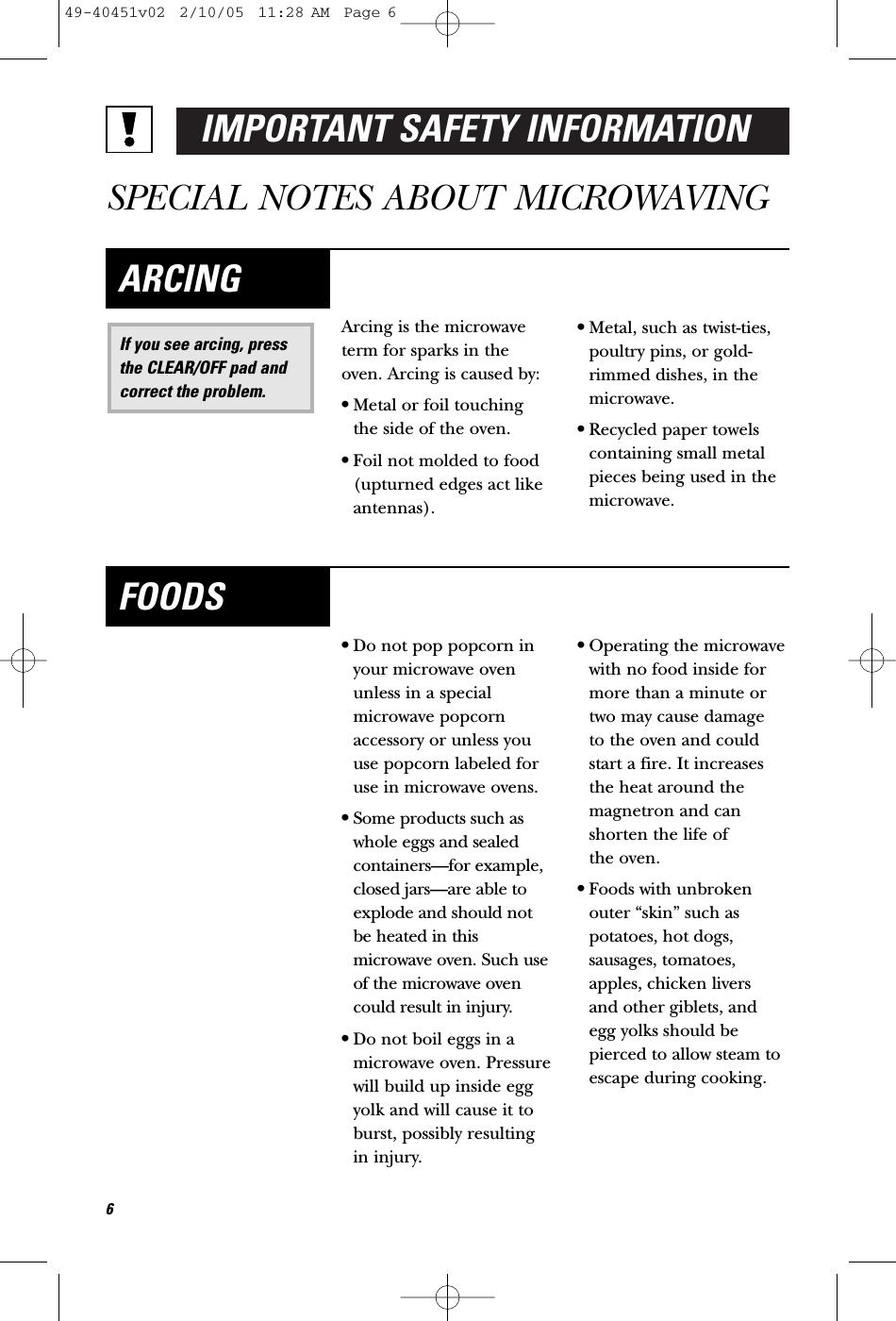 IMPORTANT SAFETY INFORMATIONSPECIAL NOTES ABOUT MICROWAVINGArcing is the microwaveterm for sparks in theoven. Arcing is caused by:•Metal or foil touchingthe side of the oven.•Foil not molded to food(upturned edges act likeantennas).•Metal, such as twist-ties,poultry pins, or gold-rimmed dishes, in themicrowave.•Recycled paper towelscontaining small metalpieces being used in themicrowave.If you see arcing, pressthe CLEAR/OFF pad andcorrect the problem.ARCING•Do not pop popcorn inyour microwave ovenunless in a specialmicrowave popcornaccessory or unless youuse popcorn labeled foruse in microwave ovens.•Some products such aswhole eggs and sealedcontainers—for example,closed jars—are able toexplode and should notbe heated in thismicrowave oven. Such useof the microwave ovencould result in injury.•Do not boil eggs in amicrowave oven. Pressurewill build up inside eggyolk and will cause it toburst, possibly resultingin injury.•Operating the microwavewith no food inside formore than a minute ortwo may cause damage to the oven and couldstart a fire. It increasesthe heat around themagnetron and canshorten the life of the oven.•Foods with unbrokenouter “skin” such aspotatoes, hot dogs,sausages, tomatoes,apples, chicken livers and other giblets, and egg yolks should bepierced to allow steam toescape during cooking.FOODS649-40451v02  2/10/05  11:28 AM  Page 6