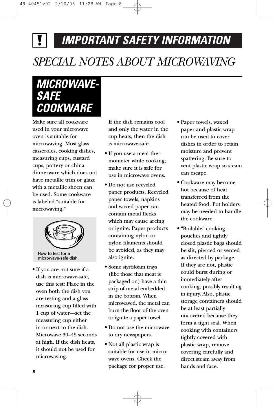 IMPORTANT SAFETY INFORMATIONSPECIAL NOTES ABOUT MICROWAVINGMake sure all cookwareused in your microwaveoven is suitable formicrowaving. Most glasscasseroles, cooking dishes,measuring cups, custardcups, pottery or chinadinnerware which does nothave metallic trim or glazewith a metallic sheen canbe used. Some cookware is labeled “suitable formicrowaving.”•If you are not sure if adish is microwave-safe,use this test: Place in theoven both the dish youare testing and a glassmeasuring cup filled with1 cup of water—set themeasuring cup either in or next to the dish.Microwave 30–45 secondsat high. If the dish heats,it should not be used formicrowaving. If the dish remains cooland only the water in thecup heats, then the dishis microwave-safe.•If you use a meat ther-mometer while cooking,make sure it is safe foruse in microwave ovens.•Do not use recycledpaper products. Recycledpaper towels, napkinsand waxed paper cancontain metal fleckswhich may cause arcingor ignite. Paper productscontaining nylon ornylon filaments shouldbe avoided, as they mayalso ignite. •Some styrofoam trays (like those that meat ispackaged on) have a thinstrip of metal embeddedin the bottom. Whenmicrowaved, the metal canburn the floor of the ovenor ignite a paper towel.•Do not use the microwaveto dry newspapers.•Not all plastic wrap issuitable for use in micro-wave ovens. Check thepackage for proper use.•Paper towels, waxedpaper and plastic wrapcan be used to coverdishes in order to retainmoisture and preventspattering. Be sure tovent plastic wrap so steamcan escape.•Cookware may becomehot because of heattransferred from theheated food. Pot holdersmay be needed to handlethe cookware.•“Boilable” cookingpouches and tightlyclosed plastic bags shouldbe slit, pierced or ventedas directed by package. If they are not, plasticcould burst during orimmediately aftercooking, possibly resultingin injury. Also, plasticstorage containers shouldbe at least partiallyuncovered because theyform a tight seal. Whencooking with containerstightly covered withplastic wrap, removecovering carefully anddirect steam away fromhands and face.MICROWAVE-SAFECOOKWAREHow to test for amicrowave-safe dish.849-40451v02  2/10/05  11:28 AM  Page 8