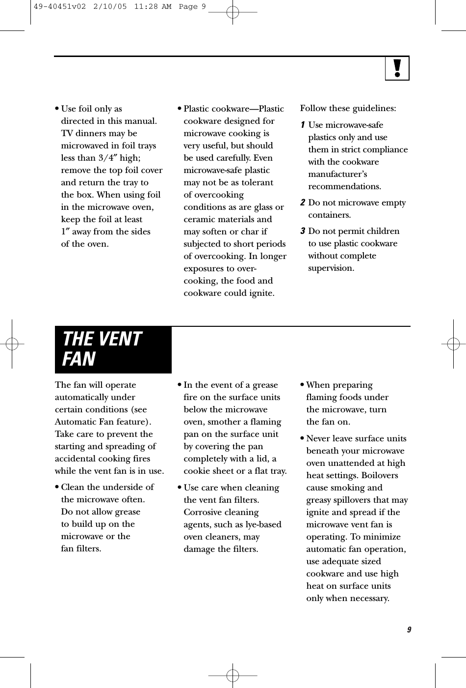9•Use foil only as directed in this manual.TV dinners may bemicrowaved in foil traysless than 3/4″high;remove the top foil coverand return the tray to the box. When using foilin the microwave oven, keep the foil at least 1″away from the sides of the oven.•Plastic cookware—Plasticcookware designed formicrowave cooking isvery useful, but should be used carefully. Evenmicrowave-safe plasticmay not be as tolerant of overcookingconditions as are glass orceramic materials andmay soften or char ifsubjected to short periodsof overcooking. In longerexposures to over-cooking, the food andcookware could ignite. Follow these guidelines: 1Use microwave-safeplastics only and use them in strict compliance with the cookwaremanufacturer’srecommendations. 2Do not microwave emptycontainers. 3Do not permit children to use plastic cookwarewithout completesupervision.The fan will operateautomatically undercertain conditions (seeAutomatic Fan feature).Take care to prevent thestarting and spreading ofaccidental cooking fireswhile the vent fan is in use. •Clean the underside ofthe microwave often. Do not allow grease to build up on themicrowave or the fan filters.•In the event of a greasefire on the surface unitsbelow the microwaveoven, smother a flamingpan on the surface unitby covering the pancompletely with a lid, acookie sheet or a flat tray.•Use care when cleaningthe vent fan filters.Corrosive cleaningagents, such as lye-basedoven cleaners, maydamage the filters.•When preparing flaming foods under the microwave, turn the fan on. •Never leave surface unitsbeneath your microwaveoven unattended at highheat settings. Boiloverscause smoking and greasy spillovers that mayignite and spread if themicrowave vent fan isoperating. To minimizeautomatic fan operation,use adequate sizedcookware and use highheat on surface unitsonly when necessary.THE VENTFAN49-40451v02  2/10/05  11:28 AM  Page 9