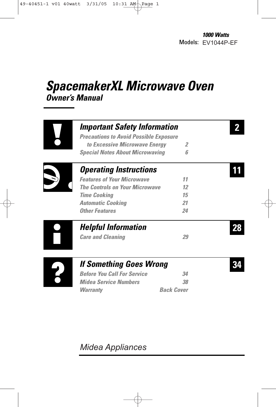 SpacemakerXL Microwave OvenOwner’s ManualModels: 1000 Watts228Helpful InformationCare and Cleaning 2934If Something Goes WrongBefore You Call For Service 3438Warranty Back Cover11Important Safety InformationPrecautions to Avoid Possible Exposure to Excessive Microwave Energy 2Special Notes About Microwaving 6Operating InstructionsFeatures of Your Microwave 11The Controls on Your Microwave 12Time Cooking 15Automatic Cooking 21Other Features 2449-40451-1 v01 40watt  3/31/05  10:31 AM  Page 1EV1044P-EFMidea Service NumbersMidea Appliances