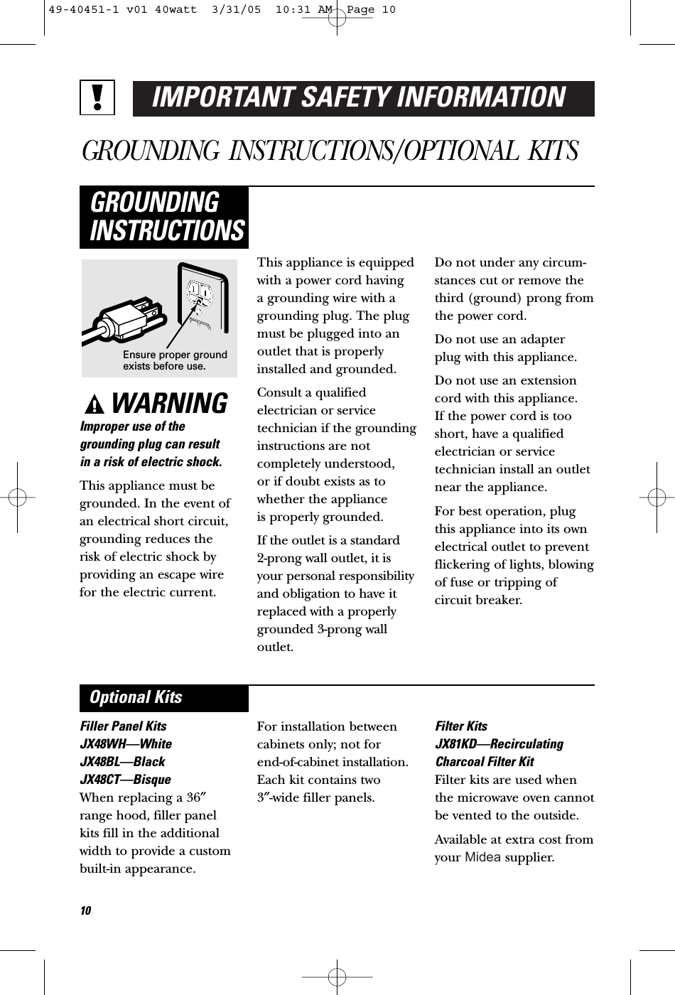 IMPORTANT SAFETY INFORMATIONGROUNDING INSTRUCTIONS/OPTIONAL KITSWARNINGImproper use of thegrounding plug can result in a risk of electric shock.This appliance must begrounded. In the event ofan electrical short circuit,grounding reduces the risk of electric shock byproviding an escape wirefor the electric current. This appliance is equippedwith a power cord having a grounding wire with agrounding plug. The plugmust be plugged into anoutlet that is properlyinstalled and grounded.Consult a qualifiedelectrician or servicetechnician if the groundinginstructions are notcompletely understood, or if doubt exists as towhether the appliance is properly grounded.If the outlet is a standard 2-prong wall outlet, it isyour personal responsibilityand obligation to have itreplaced with a properlygrounded 3-prong walloutlet.Do not under any circum-stances cut or remove thethird (ground) prong fromthe power cord.Do not use an adapterplug with this appliance.Do not use an extensioncord with this appliance. If the power cord is tooshort, have a qualifiedelectrician or servicetechnician install an outletnear the appliance.For best operation, plugthis appliance into its ownelectrical outlet to preventflickering of lights, blowingof fuse or tripping ofcircuit breaker.GROUNDINGINSTRUCTIONSFiller Panel KitsJX48WH—WhiteJX48BL—BlackJX48CT—BisqueWhen replacing a 36″range hood, filler panelkits fill in the additionalwidth to provide a custombuilt-in appearance. For installation betweencabinets only; not for end-of-cabinet installation.Each kit contains two 3″-wide filler panels.Filter KitsJX81KD—RecirculatingCharcoal Filter KitFilter kits are used whenthe microwave oven cannotbe vented to the outside.Available at extra cost fromyour   supplier.Optional KitsEnsure proper groundexists before use.1049-40451-1 v01 40watt  3/31/05  10:31 AM  Page 10Midea