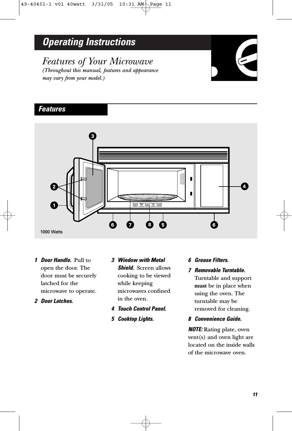 Operating InstructionsFeatures of Your Microwave(Throughout this manual, features and appearancemay vary from your model.)1 Door Handle.  Pull toopen the door. Thedoor must be securelylatched for themicrowave to operate.2 Door Latches.3 Window with MetalShield.  Screen allowscooking to be viewedwhile keepingmicrowaves confined in the oven.4 Touch Control Panel.5 Cooktop Lights.6 Grease Filters.7 Removable Turntable.Turntable and supportmust be in place whenusing the oven. Theturntable may beremoved for cleaning.8 Convenience Guide.NOTE: Rating plate, ovenvent(s) and oven light arelocated on the inside wallsof the microwave oven.Features356871161000 Watts12449-40451-1 v01 40watt  3/31/05  10:31 AM  Page 11