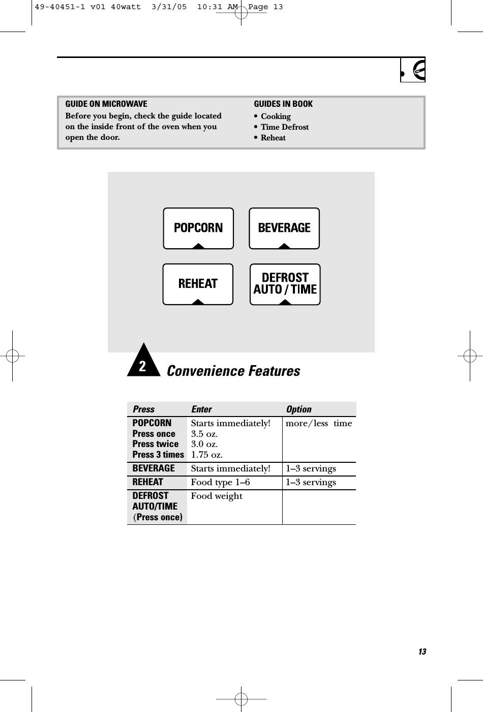 Convenience FeaturesPress Enter OptionPOPCORN Starts immediately! more/less  timePress once 3.5 oz.Press twice 3.0 oz.Press 3 times 1.75 oz.BEVERAGE Starts immediately! 1–3 servingsREHEAT Food type 1–6 1–3 servingsDEFROST Food weightAUTO/TIME(Press once)132GUIDE ON MICROWAVEBefore you begin, check the guide locatedon the inside front of the oven when youopen the door.GUIDES IN BOOK•Cooking•Time Defrost•Reheat49-40451-1 v01 40watt  3/31/05  10:31 AM  Page 13