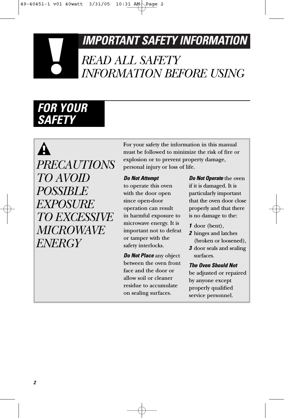 2IMPORTANT SAFETY INFORMATIONREAD ALL SAFETYINFORMATION BEFORE USINGFOR YOURSAFETYPRECAUTIONSTO AVOIDPOSSIBLEEXPOSURE TO EXCESSIVEMICROWAVEENERGYFor your safety the information in this manualmust be followed to minimize the risk of fire orexplosion or to prevent property damage,personal injury or loss of life.Do Not Attempt to operate this ovenwith the door opensince open-dooroperation can result in harmful exposure tomicrowave energy. It isimportant not to defeator tamper with thesafety interlocks.Do Not Place any objectbetween the oven frontface and the door orallow soil or cleanerresidue to accumulateon sealing surfaces.Do Not Operate the oven if it is damaged. It isparticularly importantthat the oven door closeproperly and that thereis no damage to the:1door (bent), 2hinges and latches(broken or loosened),3door seals and sealingsurfaces.The Oven Should Not be adjusted or repairedby anyone exceptproperly qualifiedservice personnel.49-40451-1 v01 40watt  3/31/05  10:31 AM  Page 2