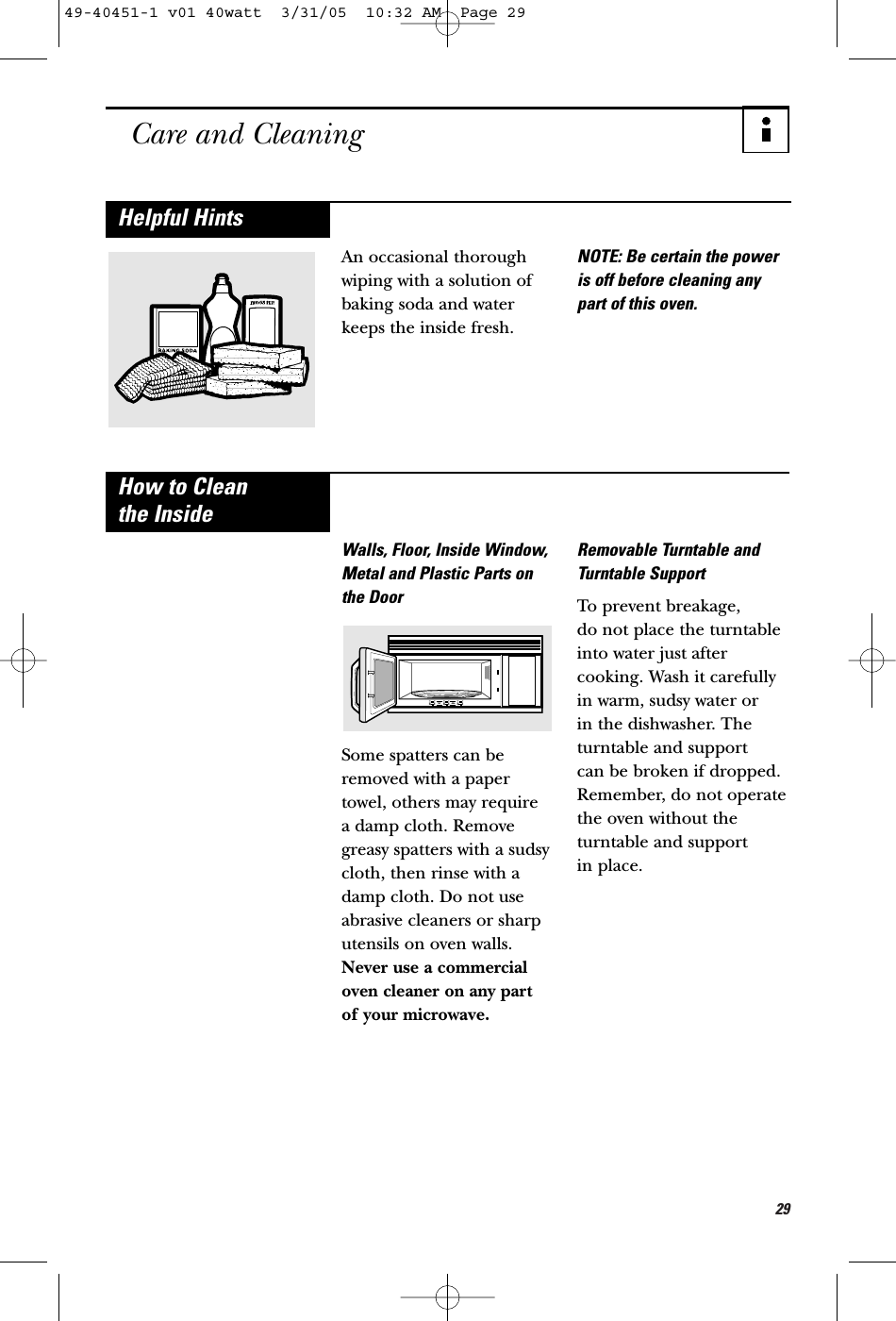 29Care and CleaningAn occasional thoroughwiping with a solution ofbaking soda and waterkeeps the inside fresh.NOTE: Be certain the poweris off before cleaning anypart of this oven.Helpful HintsWalls, Floor, Inside Window,Metal and Plastic Parts onthe DoorSome spatters can beremoved with a papertowel, others may require a damp cloth. Removegreasy spatters with a sudsycloth, then rinse with adamp cloth. Do not useabrasive cleaners or sharputensils on oven walls.Never use a commercialoven cleaner on any part of your microwave.Removable Turntable andTurntable SupportTo prevent breakage, do not place the turntableinto water just aftercooking. Wash it carefullyin warm, sudsy water or in the dishwasher. Theturntable and support can be broken if dropped.Remember, do not operatethe oven without theturntable and support in place.How to Clean the Inside49-40451-1 v01 40watt  3/31/05  10:32 AM  Page 29