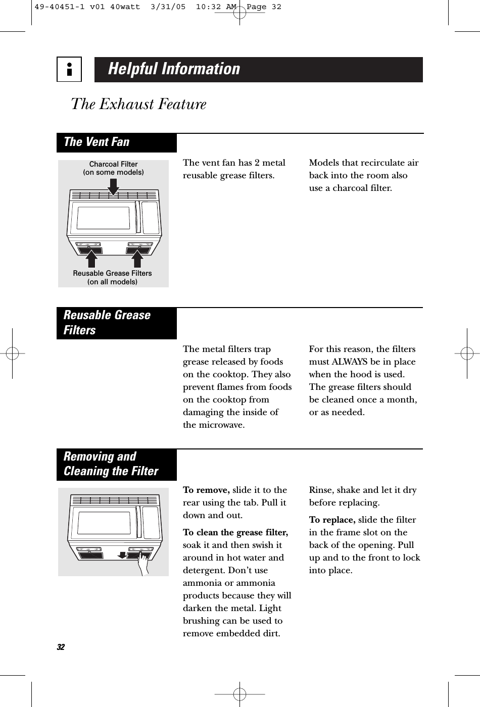 Helpful InformationThe Exhaust Feature32The vent fan has 2 metalreusable grease filters. Models that recirculate airback into the room alsouse a charcoal filter.The Vent FanCharcoal Filter(on some models)Reusable Grease Filters(on all models)The metal filters trapgrease released by foodson the cooktop. They alsoprevent flames from foodson the cooktop fromdamaging the inside of the microwave. For this reason, the filtersmust ALWAYS be in placewhen the hood is used.The grease filters shouldbe cleaned once a month,or as needed.Reusable GreaseFiltersTo remove, slide it to therear using the tab. Pull itdown and out. To clean the grease filter,soak it and then swish itaround in hot water anddetergent. Don’t useammonia or ammoniaproducts because they willdarken the metal. Lightbrushing can be used toremove embedded dirt.Rinse, shake and let it drybefore replacing.To replace, slide the filterin the frame slot on theback of the opening. Pullup and to the front to lockinto place.Removing andCleaning the Filter49-40451-1 v01 40watt  3/31/05  10:32 AM  Page 32