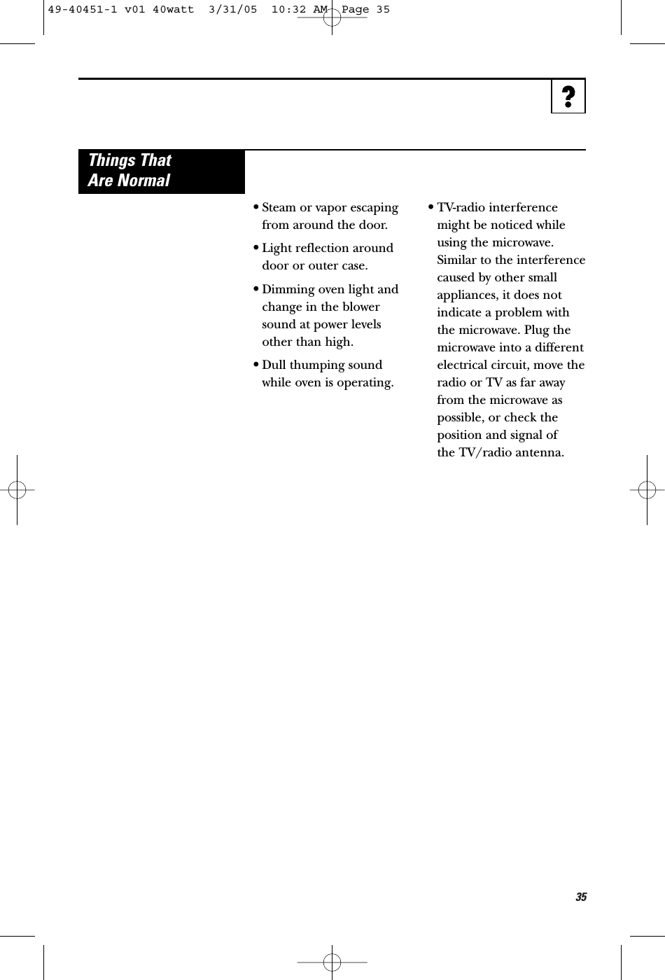 35•Steam or vapor escapingfrom around the door.•Light reflection arounddoor or outer case.•Dimming oven light andchange in the blowersound at power levelsother than high.•Dull thumping soundwhile oven is operating.•TV-radio interferencemight be noticed whileusing the microwave.Similar to the interferencecaused by other smallappliances, it does notindicate a problem withthe microwave. Plug themicrowave into a differentelectrical circuit, move theradio or TV as far awayfrom the microwave aspossible, or check theposition and signal of the TV/radio antenna.Things ThatAre Normal49-40451-1 v01 40watt  3/31/05  10:32 AM  Page 35