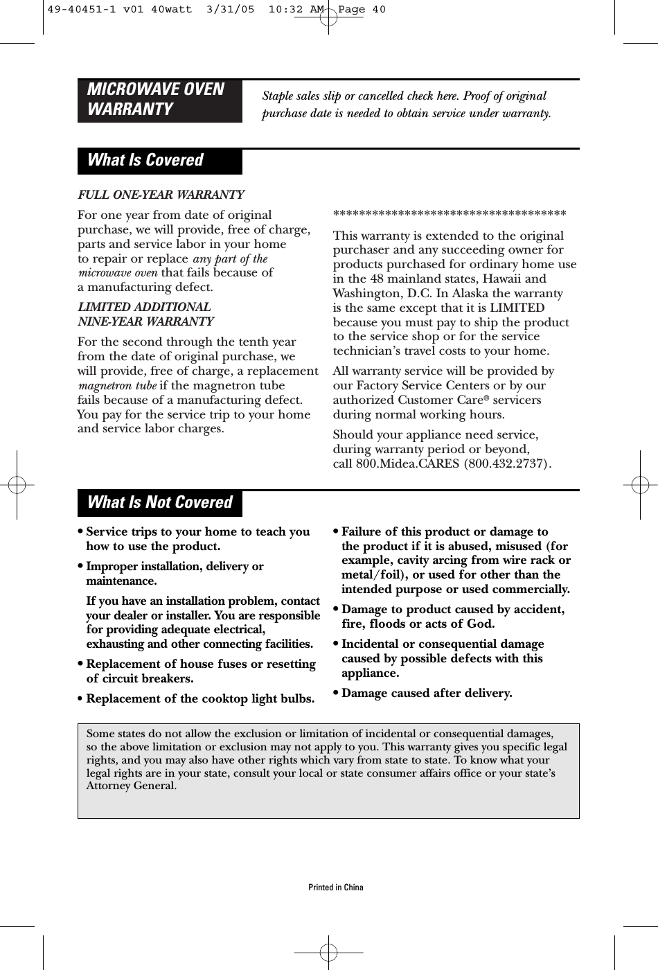 FULL ONE-YEAR WARRANTYFor one year from date of originalpurchase, we will provide, free of charge,parts and service labor in your home to repair or replace any part of the microwave oven that fails because of a manufacturing defect.LIMITED ADDITIONAL NINE-YEAR WARRANTYFor the second through the tenth yearfrom the date of original purchase, we will provide, free of charge, a replacementmagnetron tube if the magnetron tube fails because of a manufacturing defect.You pay for the service trip to your homeand service labor charges.************************************This warranty is extended to the originalpurchaser and any succeeding owner forproducts purchased for ordinary home usein the 48 mainland states, Hawaii andWashington, D.C. In Alaska the warranty is the same except that it is LIMITEDbecause you must pay to ship the productto the service shop or for the servicetechnician’s travel costs to your home.All warranty service will be provided by our Factory Service Centers or by ourauthorized Customer Care®servicersduring normal working hours.Should your appliance need service, during warranty period or beyond, MICROWAVE OVENWARRANTYWhat Is CoveredWhat Is Not CoveredStaple sales slip or cancelled check here. Proof of originalpurchase date is needed to obtain service under warranty.•Service trips to your home to teach youhow to use the product.•Improper installation, delivery ormaintenance.If you have an installation problem, contactyour dealer or installer. You are responsiblefor providing adequate electrical,exhausting and other connecting facilities.•Replacement of house fuses or resettingof circuit breakers.• Replacement of the cooktop light bulbs.•Failure of this product or damage to the product if it is abused, misused (forexample, cavity arcing from wire rack ormetal/foil), or used for other than theintended purpose or used commercially.•Damage to product caused by accident,fire, floods or acts of God.•Incidental or consequential damagecaused by possible defects with thisappliance.•Damage caused after delivery.Some states do not allow the exclusion or limitation of incidental or consequential damages, so the above limitation or exclusion may not apply to you. This warranty gives you specific legalrights, and you may also have other rights which vary from state to state. To know what yourlegal rights are in your state, consult your local or state consumer affairs office or your state’sAttorney General.Printed in China49-40451-1 v01 40watt  3/31/05  10:32 AM  Page 40call 800.Midea.CARES (800.432.2737).