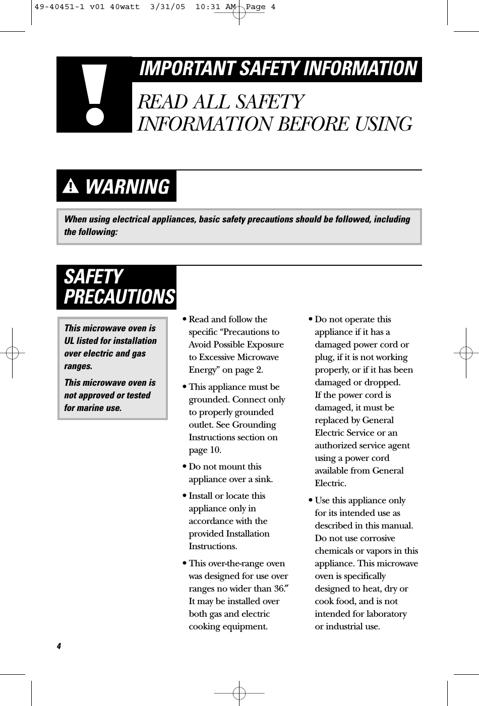 When using electrical appliances, basic safety precautions should be followed, includingthe following:WARNING•Read and follow thespecific “Precautions toAvoid Possible Exposure to Excessive MicrowaveEnergy” on page 2.•This appliance must begrounded. Connect only to properly groundedoutlet. See GroundingInstructions section onpage 10.•Do not mount thisappliance over a sink. •Install or locate thisappliance only inaccordance with theprovided InstallationInstructions.•This over-the-range ovenwas designed for use overranges no wider than 36.″It may be installed overboth gas and electriccooking equipment.•Do not operate thisappliance if it has adamaged power cord orplug, if it is not workingproperly, or if it has beendamaged or dropped. If the power cord isdamaged, it must bereplaced by GeneralElectric Service or anauthorized service agentusing a power cordavailable from GeneralElectric.•Use this appliance only for its intended use asdescribed in this manual.Do not use corrosivechemicals or vapors in thisappliance. This microwaveoven is specificallydesigned to heat, dry orcook food, and is notintended for laboratory or industrial use.This microwave oven isUL listed for installationover electric and gasranges.This microwave oven isnot approved or testedfor marine use.SAFETYPRECAUTIONS4IMPORTANT SAFETY INFORMATIONREAD ALL SAFETYINFORMATION BEFORE USING49-40451-1 v01 40watt  3/31/05  10:31 AM  Page 4