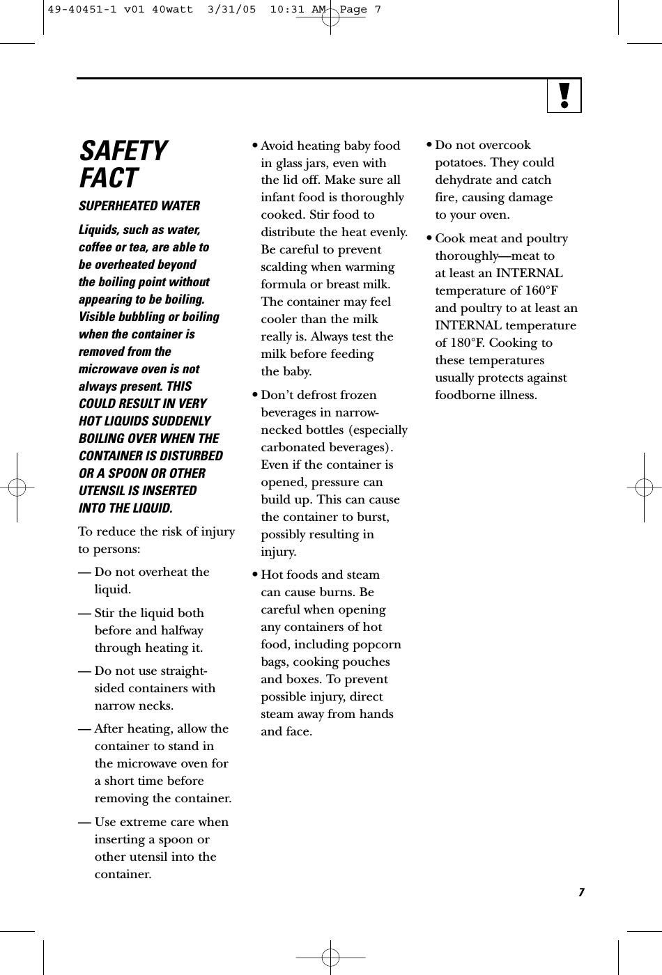 SAFETYFACTSUPERHEATED WATERLiquids, such as water,coffee or tea, are able to be overheated beyond the boiling point withoutappearing to be boiling.Visible bubbling or boilingwhen the container isremoved from themicrowave oven is notalways present. THISCOULD RESULT IN VERYHOT LIQUIDS SUDDENLYBOILING OVER WHEN THECONTAINER IS DISTURBEDOR A SPOON OR OTHERUTENSIL IS INSERTED INTO THE LIQUID.To reduce the risk of injuryto persons:— Do not overheat theliquid.— Stir the liquid bothbefore and halfwaythrough heating it.— Do not use straight-sided containers withnarrow necks.— After heating, allow thecontainer to stand inthe microwave oven fora short time beforeremoving the container.— Use extreme care wheninserting a spoon orother utensil into thecontainer.•Avoid heating baby foodin glass jars, even withthe lid off. Make sure allinfant food is thoroughlycooked. Stir food todistribute the heat evenly.Be careful to preventscalding when warmingformula or breast milk.The container may feelcooler than the milkreally is. Always test themilk before feeding the baby.•Don’t defrost frozenbeverages in narrow-necked bottles (especiallycarbonated beverages).Even if the container isopened, pressure canbuild up. This can causethe container to burst,possibly resulting ininjury.•Hot foods and steam can cause burns. Becareful when opening any containers of hotfood, including popcornbags, cooking pouchesand boxes. To preventpossible injury, directsteam away from handsand face.•Do not overcookpotatoes. They coulddehydrate and catch fire, causing damage to your oven.•Cook meat and poultrythoroughly—meat to at least an INTERNALtemperature of 160°F and poultry to at least anINTERNAL temperature of 180°F. Cooking tothese temperaturesusually protects againstfoodborne illness.749-40451-1 v01 40watt  3/31/05  10:31 AM  Page 7