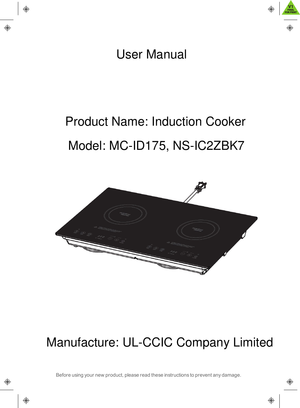 Before using your new product, please read these instructions to prevent any damage.User ManualProduct Name: Induction CookerModel: MC-ID175, NS-IC2ZBK7Manufacture: UL-CCIC Company LimitedV1FINALFOR PRINT