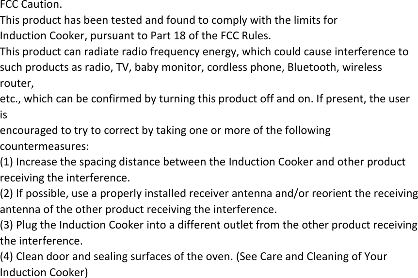 FCC Caution. This product has been tested and found to comply with the limits for   Induction Cooker, pursuant to Part 18 of the FCC Rules. This product can radiate radio frequency energy, which could cause interference to such products as radio, TV, baby monitor, cordless phone, Bluetooth, wireless router, etc., which can be confirmed by turning this product off and on. If present, the user is encouraged to try to correct by taking one or more of the following countermeasures: (1) Increase the spacing distance between the Induction Cooker and other product receiving the interference. (2) If possible, use a properly installed receiver antenna and/or reorient the receiving antenna of the other product receiving the interference. (3) Plug the Induction Cooker into a different outlet from the other product receiving the interference. (4) Clean door and sealing surfaces of the oven. (See Care and Cleaning of Your Induction Cooker) 