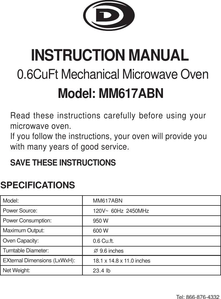 INSTRUCTION MANUALModel: MM617ABN0.6CuFt Mechanical Microwave OvenRead these instructions carefully before using yourmicrowave oven.If you follow the instructions, your oven will provide youwith many years of good service.SAVE THESE INSTRUCTIONSSPECIFICATIONSTel: 866-876-4332Model:Power Source:Power Consumption:Maximum Output:Oven Capacity:Turntable Diameter:EXternal Dimensions (LxWxH):Net Weight:MM617ABN120V~  60Hz  2450MHz950 W600 W0.6 Cu.ft.     9.6 inches18.1 x 14.8 x 11.0 inches23.4 lb