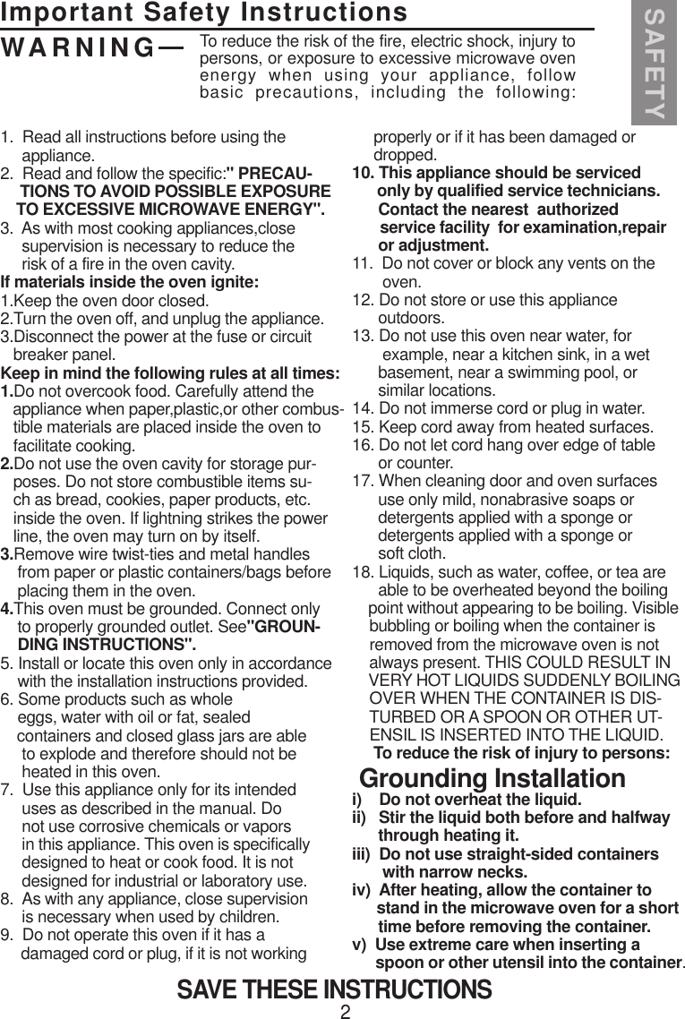 Important Safety InstructionsSAFETYWARNING2SAVE THESE INSTRUCTIONS1.  Read all instructions before using the     appliance.2.  Read and follow the specific:&quot; PRECAU-     TIONS TO AVOID POSSIBLE EXPOSURE    TO EXCESSIVE MICROWAVE ENERGY&quot;.3.  As with most cooking appliances,close     supervision is necessary to reduce the     risk of a fire in the oven cavity.If materials inside the oven ignite:1.Keep the oven door closed.2.Turn the oven off, and unplug the appliance.3.Disconnect the power at the fuse or circuit   breaker panel.Keep in mind the following rules at all times:1.Do not overcook food. Carefully attend the   appliance when paper,plastic,or other combus-   tible materials are placed inside the oven to   facilitate cooking.2.Do not use the oven cavity for storage pur-   poses. Do not store combustible items su-   ch as bread, cookies, paper products, etc.   inside the oven. If lightning strikes the power   line, the oven may turn on by itself.3.Remove wire twist-ties and metal handles    from paper or plastic containers/bags before    placing them in the oven.4.This oven must be grounded. Connect only    to properly grounded outlet. See&quot;GROUN-    DING INSTRUCTIONS&quot;.5. Install or locate this oven only in accordance    with the installation instructions provided.6. Some products such as whole    eggs, water with oil or fat, sealed    containers and closed glass jars are able     to explode and therefore should not be     heated in this oven.7.  Use this appliance only for its intended     uses as described in the manual. Do     not use corrosive chemicals or vapors     in this appliance. This oven is specifically     designed to heat or cook food. It is not     designed for industrial or laboratory use.8.  As with any appliance, close supervision     is necessary when used by children.9.  Do not operate this oven if it has a     damaged cord or plug, if it is not working     properly or if it has been damaged or     dropped.10. This appliance should be serviced      only by qualified service technicians.      Contact the nearest  authorized       service facility  for examination,repair      or adjustment.11.  Do not cover or block any vents on the       oven.12. Do not store or use this appliance      outdoors.13. Do not use this oven near water, for       example, near a kitchen sink, in a wet      basement, near a swimming pool, or      similar locations.14. Do not immerse cord or plug in water.15. Keep cord away from heated surfaces.16. Do not let cord hang over edge of table      or counter.17. When cleaning door and oven surfaces      use only mild, nonabrasive soaps or      detergents applied with a sponge or      detergents applied with a sponge or      soft cloth.18. Liquids, such as water, coffee, or tea are      able to be overheated beyond the boiling    point without appearing to be boiling. Visible    bubbling or boiling when the container is    removed from the microwave oven is not    always present. THIS COULD RESULT IN    VERY HOT LIQUIDS SUDDENLY BOILING    OVER WHEN THE CONTAINER IS DIS-    TURBED OR A SPOON OR OTHER UT-    ENSIL IS INSERTED INTO THE LIQUID.     To reduce the risk of injury to persons: Grounding Installationi)    Do not overheat the liquid.ii)   Stir the liquid both before and halfway      through heating it.iii)  Do not use straight-sided containers       with narrow necks.iv)  After heating, allow the container to      stand in the microwave oven for a short      time before removing the container.v)  Use extreme care when inserting a      spoon or other utensil into the container.To reduce the risk of the fire, electric shock, injury topersons, or exposure to excessive microwave ovenenergy  when  using  your  appliance,  followbasic  precautions,  including  the  following: