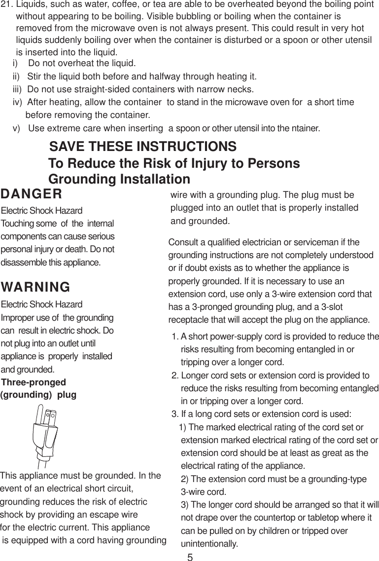 5i)    Do not overheat the liquid.ii)   Stir the liquid both before and halfway through heating it.iii)  Do not use straight-sided containers with narrow necks.iv)  After heating, allow the container  to stand in the microwave oven for  a short time     before removing the container.v)   Use extreme care when inserting  a spoon or other utensil into the ntainer.WARNINGDANGER21. Liquids, such as water, coffee, or tea are able to be overheated beyond the boiling point      without appearing to be boiling. Visible bubbling or boiling when the container is      removed from the microwave oven is not always present. This could result in very hot      liquids suddenly boiling over when the container is disturbed or a spoon or other utensil      is inserted into the liquid.This appliance must be grounded. In theevent of an electrical short circuit,grounding reduces the risk of electricshock by providing an escape wirefor the electric current. This appliance is equipped with a cord having groundingConsult a qualified electrician or serviceman if thegrounding instructions are not completely understoodor if doubt exists as to whether the appliance isproperly grounded. If it is necessary to use anextension cord, use only a 3-wire extension cord thathas a 3-pronged grounding plug, and a 3-slotreceptacle that will accept the plug on the appliance.1. A short power-supply cord is provided to reduce the    risks resulting from becoming entangled in or    tripping over a longer cord.2. Longer cord sets or extension cord is provided to    reduce the risks resulting from becoming entangled    in or tripping over a longer cord.3. If a long cord sets or extension cord is used:   1) The marked electrical rating of the cord set or    extension marked electrical rating of the cord set or    extension cord should be at least as great as the    electrical rating of the appliance.    2) The extension cord must be a grounding-type    3-wire cord.    3) The longer cord should be arranged so that it will    not drape over the countertop or tabletop where it    can be pulled on by children or tripped over    unintentionally.Electric Shock HazardTouching some  of  the  internalcomponents can cause seriouspersonal injury or death. Do notdisassemble this appliance.Electric Shock HazardImproper use of  the groundingcan  result in electric shock. Donot plug into an outlet untilappliance is  properly  installedand grounded.To Reduce the Risk of Injury to PersonsGrounding InstallationSAVE THESE INSTRUCTIONSwire with a grounding plug. The plug must beplugged into an outlet that is properly installedand grounded.(grounding)  plugThree-pronged