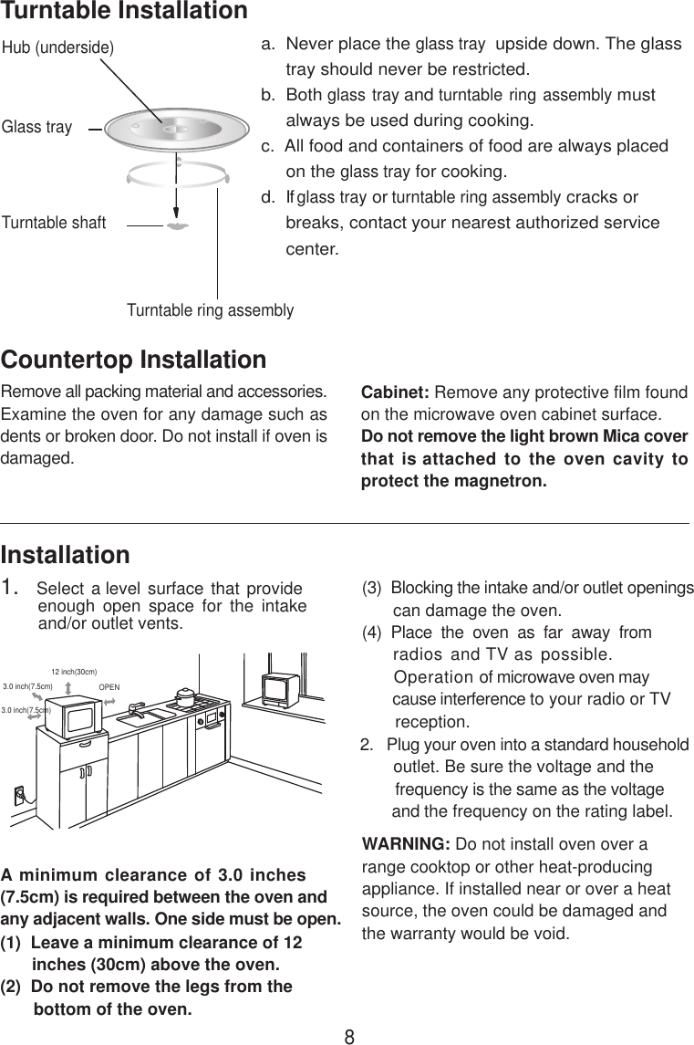 8InstallationA minimum clearance of 3.0 inches(7.5cm) is required between the oven andany adjacent walls. One side must be open.(1)  Leave a minimum clearance of 12      inches (30cm) above the oven.(2)  Do not remove the legs from the       bottom of the oven.(3)  Blocking the intake and/or outlet openings       can damage the oven.(4)  Place  the  oven  as  far  away  from     radios and TV as possible.      Operation of microwave oven may       cause interference to your radio or TV       reception.2.   Plug your oven into a standard household       outlet. Be sure the voltage and the        frequency is the same as the voltage       and the frequency on the rating label.WARNING: Do not install oven over arange cooktop or other heat-producingappliance. If installed near or over a heatsource, the oven could be damaged andthe warranty would be void.3.0 inch(7.5cm)3.0 inch(7.5cm)12 inch(30cm)OPENRemove all packing material and accessories.Examine the oven for any damage such asdents or broken door. Do not install if oven isdamaged.Countertop InstallationCabinet: Remove any protective film foundon the microwave oven cabinet surface.Do not remove the light brown Mica coverthat is attached to the oven cavity toprotect the magnetron.Hub (underside)Glass trayTurntable ring assemblya.  Never place the glass tray  upside down. The glass     tray should never be restricted.b.  Both glass tray and turntable ring assembly must     always be used during cooking.c.  All food and containers of food are always placed     on the glass tray for cooking.d.   If glass tray or turntable ring assembly cracks or     breaks, contact your nearest authorized service     center.Turntable InstallationTurntable shaft1.   Select a level surface that provide         enough  open  space  for  the  intake        and/or outlet vents.