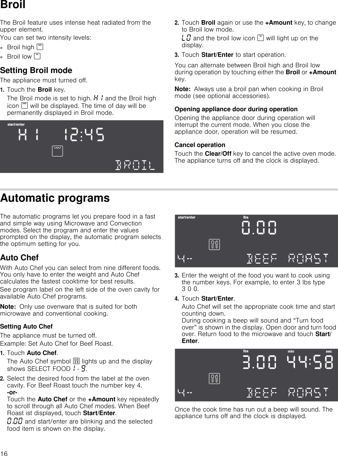 16BroilThe Broil feature uses intense heat radiated from the upper element. You can set two intensity levels:▯Broil high (▯Broil low *Setting Broil modeThe appliance must turned off.1.Touch the Broil key.The Broil mode is set to high. •‚ and the Broil high icon ( will be displayed. The time of day will be permanently displayed in Broil mode.2.Touch Broil again or use the +Amount key, to change to Broil low mode.–‹ and the broil low icon * will light up on the display.3.Touch Start/Enter to start operation.You can alternate between Broil high and Broil low during operation by touching either the Broil or +Amount key.Note:  Always use a broil pan when cooking in Broil mode (see optional accessories).Opening appliance door during operationOpening the appliance door during operation will interrupt the current mode. When you close the appliance door, operation will be resumed.Cancel operationTouch the Clear/Off key to cancel the active oven mode. The appliance turns off and the clock is displayed.Automatic programsThe automatic programs let you prepare food in a fast and simple way using Microwave and Convection modes. Select the program and enter the values prompted on the display, the automatic program selects the optimum setting for you.Auto ChefWith Auto Chef you can select from nine different foods. You only have to enter the weight and Auto Chef calculates the fastest cooktime for best results. See program label on the left side of the oven cavity for available Auto Chef programs.Note:  Only use ovenware that is suited for both microwave and conventional cooking. Setting Auto ChefThe appliance must be turned off.Example: Set Auto Chef for Beef Roast.1.Touch Auto Chef.The Auto Chef symbol ` lights up and the display shows SELECT FOOD‚ - Š.2.Select the desired food from the label at the oven cavity. For Beef Roast touch the number key 4. -or- Touch the Auto Chef or the +Amount key repeatedly to scroll through all Auto Chef modes. When Beef Roast ist displayed, touch Start/Enter.‹.‹‹ and start/enter are blinking and the selected food item is shown on the display. 3.Enter the weight of the food you want to cook using the number keys. For example, to enter 3 lbs type 3 0 0.4.Touch Start/Enter.Auto Chef will set the appropriate cook time and start counting down.  During cooking a beep will sound and “Turn food over” is shown in the display. Open door and turn food over. Return food to the microwave and touch Start/Enter.Once the cook time has run out a beep will sound. The appliance turns off and the clock is displayed.VWDUWHQWHUVWDUWHQWHU OEVOEV PLQ VHF