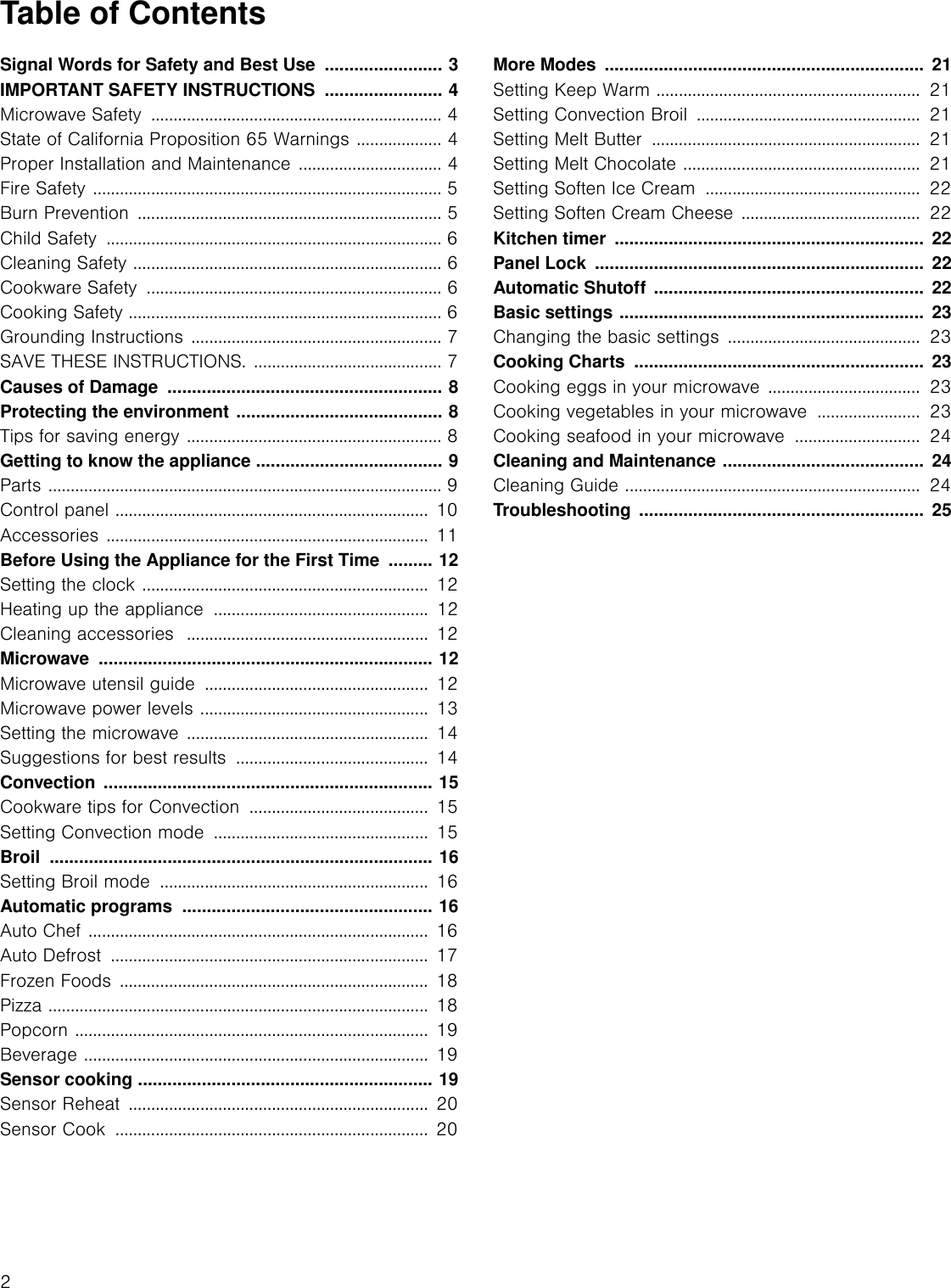 2Table of ContentsUse and care manual Signal Words for Safety and Best Use  ........................ 3IMPORTANT SAFETY INSTRUCTIONS  ........................ 4Microwave Safety  ................................................................. 4State of California Proposition 65 Warnings ................... 4Proper Installation and Maintenance ................................ 4Fire Safety .............................................................................. 5Burn Prevention  .................................................................... 5Child Safety  ........................................................................... 6Cleaning Safety ..................................................................... 6Cookware Safety  .................................................................. 6Cooking Safety ...................................................................... 6Grounding Instructions ........................................................ 7SAVE THESE INSTRUCTIONS. .......................................... 7Causes of Damage  ........................................................ 8Protecting the environment .......................................... 8Tips for saving energy ......................................................... 8Getting to know the appliance ...................................... 9Parts ........................................................................................ 9Control panel ...................................................................... 10Accessories ........................................................................ 11Before Using the Appliance for the First Time  ......... 12Setting the clock ................................................................ 12Heating up the appliance  ................................................  12Cleaning accessories  ...................................................... 12Microwave .................................................................... 12Microwave utensil guide  .................................................. 12Microwave power levels ...................................................  13Setting the microwave ......................................................  14Suggestions for best results  ........................................... 14Convection ................................................................... 15Cookware tips for Convection  ........................................ 15Setting Convection mode  ................................................ 15Broil .............................................................................. 16Setting Broil mode  ............................................................ 16Automatic programs  ................................................... 16Auto Chef ............................................................................ 16Auto Defrost  ....................................................................... 17Frozen Foods  ..................................................................... 18Pizza ..................................................................................... 18Popcorn ............................................................................... 19Beverage ............................................................................. 19Sensor cooking ............................................................ 19Sensor Reheat  ...................................................................  20Sensor Cook  ...................................................................... 20More Modes  .................................................................  21Setting Keep Warm ...........................................................  21Setting Convection Broil  ..................................................  21Setting Melt Butter  ............................................................  21Setting Melt Chocolate .....................................................  21Setting Soften Ice Cream  ................................................  22Setting Soften Cream Cheese ........................................  22Kitchen timer  ...............................................................  22Panel Lock  ...................................................................  22Automatic Shutoff  .......................................................  22Basic settings ..............................................................  23Changing the basic settings  ...........................................  23Cooking Charts  ...........................................................  23Cooking eggs in your microwave ..................................  23Cooking vegetables in your microwave  .......................  23Cooking seafood in your microwave  ............................  24Cleaning and Maintenance .........................................  24Cleaning Guide ..................................................................  24Troubleshooting ..........................................................  25
