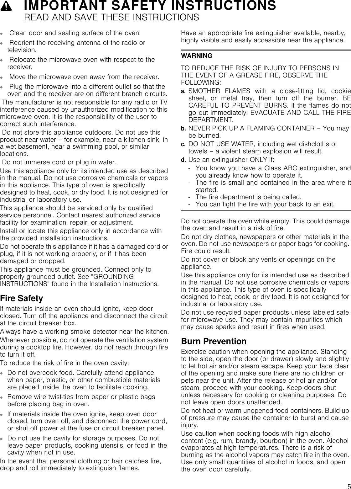 59IMPORTANT SAFETY INSTRUCTIONSREAD AND SAVE THESE INSTRUCTIONS▯ Clean door and sealing surface of the oven.▯ Reorient the receiving antenna of the radio or television.▯ Relocate the microwave oven with respect to the receiver.▯ Move the microwave oven away from the receiver.▯ Plug the microwave into a different outlet so that the oven and the receiver are on different branch circuits. The manufacturer is not responsible for any radio or TV interference caused by unauthorized modification to this microwave oven. It is the responsibility of the user to correct such interference. Do not store this appliance outdoors. Do not use this product near water – for example, near a kitchen sink, in a wet basement, near a swimming pool, or similar locations. Do not immerse cord or plug in water.Use this appliance only for its intended use as described in the manual. Do not use corrosive chemicals or vapors in this appliance. This type of oven is specifically designed to heat, cook, or dry food. It is not designed for industrial or laboratory use.This appliance should be serviced only by qualified service personnel. Contact nearest authorized service facility for examination, repair, or adjustment.Install or locate this appliance only in accordance with the provided installation instructions.Do not operate this appliance if it has a damaged cord or plug, if it is not working properly, or if it has been damaged or dropped.This appliance must be grounded. Connect only to properly grounded outlet. See &quot;GROUNDING INSTRUCTIONS&quot; found in the Installation Instructions.Fire SafetyIf materials inside an oven should ignite, keep door closed. Turn off the appliance and disconnect the circuit at the circuit breaker box.Always have a working smoke detector near the kitchen.Whenever possible, do not operate the ventilation system during a cooktop fire. However, do not reach through fire to turn it off.To reduce the risk of fire in the oven cavity:▯Do not overcook food. Carefully attend appliance when paper, plastic, or other combustible materials are placed inside the oven to facilitate cooking.▯Remove wire twist-ties from paper or plastic bags before placing bag in oven.▯If materials inside the oven ignite, keep oven door closed, turn oven off, and disconnect the power cord, or shut off power at the fuse or circuit breaker panel.▯Do not use the cavity for storage purposes. Do not leave paper products, cooking utensils, or food in the cavity when not in use.In the event that personal clothing or hair catches fire, drop and roll immediately to extinguish flames.Have an appropriate fire extinguisher available, nearby, highly visible and easily accessible near the appliance.WARNINGTO REDUCE THE RISK OF INJURY TO PERSONS IN THE EVENT OF A GREASE FIRE, OBSERVE THE FOLLOWING:a.SMOTHER FLAMES with a close-fitting lid, cookiesheet, or metal tray, then turn off the burner. BECAREFUL TO PREVENT BURNS. If the flames do notgo out immediately, EVACUATE AND CALL THE FIREDEPARTMENT.b.NEVER PICK UP A FLAMING CONTAINER – You may be burned.c.DO NOT USE WATER, including wet dishcloths or towels – a violent steam explosion will result.d.Use an extinguisher ONLY if:- You know you have a Class ABC extinguisher, andyou already know how to operate it.- The fire is small and contained in the area where itstarted.- The fire department is being called.- You can fight the fire with your back to an exit.Do not operate the oven while empty. This could damage the oven and result in a risk of fire.Do not dry clothes, newspapers or other materials in the oven. Do not use newspapers or paper bags for cooking. Fire could result.Do not cover or block any vents or openings on the appliance.Use this appliance only for its intended use as described in the manual. Do not use corrosive chemicals or vapors in this appliance. This type of oven is specifically designed to heat, cook, or dry food. It is not designed for industrial or laboratory use.Do not use recycled paper products unless labeled safe for microwave use. They may contain impurities which may cause sparks and result in fires when used.Burn PreventionExercise caution when opening the appliance. Standing to the side, open the door (or drawer) slowly and slightly to let hot air and/or steam escape. Keep your face clear of the opening and make sure there are no children or pets near the unit. After the release of hot air and/or steam, proceed with your cooking. Keep doors shut unless necessary for cooking or cleaning purposes. Do not leave open doors unattended.Do not heat or warm unopened food containers. Build-up of pressure may cause the container to burst and cause injury.Use caution when cooking foods with high alcohol content (e.g. rum, brandy, bourbon) in the oven. Alcohol evaporates at high temperatures. There is a risk of burning as the alcohol vapors may catch fire in the oven. Use only small quantities of alcohol in foods, and open the oven door carefully.