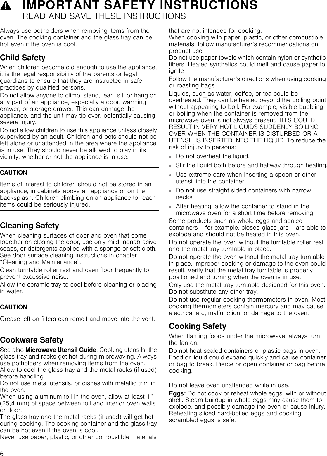 9IMPORTANT SAFETY INSTRUCTIONSREAD AND SAVE THESE INSTRUCTIONS6Always use potholders when removing items from the oven. The cooking container and the glass tray can be hot even if the oven is cool.Child SafetyWhen children become old enough to use the appliance, it is the legal responsibility of the parents or legal guardians to ensure that they are instructed in safe practices by qualified persons.Do not allow anyone to climb, stand, lean, sit, or hang on any part of an appliance, especially a door, warming drawer, or storage drawer. This can damage the appliance, and the unit may tip over, potentially causing severe injury.Do not allow children to use this appliance unless closely supervised by an adult. Children and pets should not be left alone or unattended in the area where the appliance is in use. They should never be allowed to play in its vicinity, whether or not the appliance is in use.CAUTIONItems of interest to children should not be stored in an appliance, in cabinets above an appliance or on the backsplash. Children climbing on an appliance to reach items could be seriously injured.Cleaning SafetyWhen cleaning surfaces of door and oven that come together on closing the door, use only mild, nonabrasive soaps, or detergents applied with a sponge or soft cloth. See door surface cleaning instructions in chapter “Cleaning and Maintenance”.Clean turntable roller rest and oven floor frequently to prevent excessive noise.Allow the ceramic tray to cool before cleaning or placing in water.CAUTIONGrease left on filters can remelt and move into the vent.Cookware SafetySee also Microwave Utensil Guide. Cooking utensils, the glass tray and racks get hot during microwaving. Always use potholders when removing items from the oven. Allow to cool the glass tray and the metal racks (if used) before handling. Do not use metal utensils, or dishes with metallic trim in the oven. When using aluminum foil in the oven, allow at least 1” (25,4 mm) of space between foil and interior oven walls or door. The glass tray and the metal racks (if used) will get hot during cooking. The cooking container and the glass tray can be hot even if the oven is cool.  Never use paper, plastic, or other combustible materials that are not intended for cooking.  When cooking with paper, plastic, or other combustible materials, follow manufacturer’s recommendations on product use.  Do not use paper towels which contain nylon or synthetic fibers. Heated synthetics could melt and cause paper to igniteFollow the manufacturer’s directions when using cooking or roasting bags.Liquids, such as water, coffee, or tea could be overheated. They can be heated beyond the boiling point without appearing to boil. For example, visible bubbling or boiling when the container is removed from the microwave oven is not always present. THIS COULD RESULT IN VERY HOT LIQUIDS SUDDENLY BOILING OVER WHEN THE CONTAINER IS DISTURBED OR A UTENSIL IS INSERTED INTO THE LIQUID. To reduce the risk of injury to persons:▯Do not overheat the liquid.▯Stir the liquid both before and halfway through heating.▯Use extreme care when inserting a spoon or other utensil into the container.▯Do not use straight sided containers with narrow necks.▯After heating, allow the container to stand in the microwave oven for a short time before removing.Some products such as whole eggs and sealed containers – for example, closed glass jars – are able to explode and should not be heated in this oven.Do not operate the oven without the turntable roller rest and the metal tray turntable in place.Do not operate the oven without the metal tray turntable in place. Improper cooking or damage to the oven could result. Verify that the metal tray turntable is properly positioned and turning when the oven is in use.Only use the metal tray turntable designed for this oven. Do not substitute any other tray.Do not use regular cooking thermometers in oven. Most cooking thermometers contain mercury and may cause electrical arc, malfunction, or damage to the oven.Cooking SafetyWhen flaming foods under the microwave, always turn the fan on.Do not heat sealed containers or plastic bags in oven. Food or liquid could expand quickly and cause container or bag to break. Pierce or open container or bag before cooking. Do not leave oven unattended while in use.Eggs: Do not cook or reheat whole eggs, with or without shell. Steam buildup in whole eggs may cause them to explode, and possibly damage the oven or cause injury. Reheating sliced hard-boiled eggs and cooking scrambled eggs is safe.