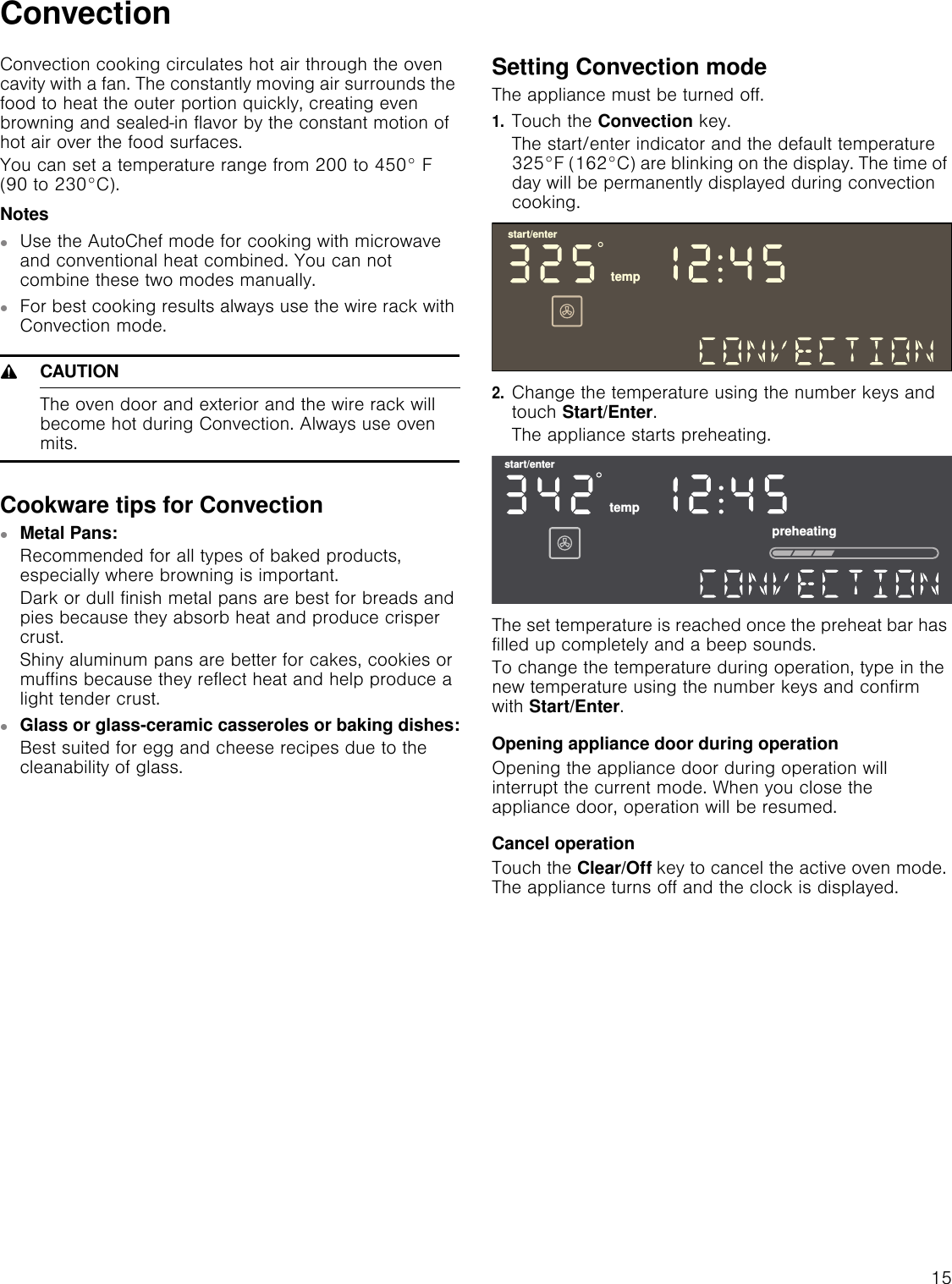 15ConvectionConvection cooking circulates hot air through the oven cavity with a fan. The constantly moving air surrounds the food to heat the outer portion quickly, creating even browning and sealed-in flavor by the constant motion of hot air over the food surfaces.You can set a temperature range from 200 to 450° F (90 to 230°C).Notes▯Use the AutoChef mode for cooking with microwave and conventional heat combined. You can not combine these two modes manually.▯For best cooking results always use the wire rack with Convection mode.9CAUTIONThe oven door and exterior and the wire rack will become hot during Convection. Always use oven mits.Cookware tips for Convection▯Metal Pans:Recommended for all types of baked products, especially where browning is important.Dark or dull finish metal pans are best for breads and pies because they absorb heat and produce crisper crust.Shiny aluminum pans are better for cakes, cookies or muffins because they reflect heat and help produce a light tender crust.▯Glass or glass-ceramic casseroles or baking dishes:Best suited for egg and cheese recipes due to the cleanability of glass.Setting Convection modeThe appliance must be turned off.1.Touch the Convection key.The start/enter indicator and the default temperature 325°F (162°C) are blinking on the display. The time of day will be permanently displayed during convection cooking.2.Change the temperature using the number keys and touch Start/Enter.The appliance starts preheating.The set temperature is reached once the preheat bar has filled up completely and a beep sounds.To change the temperature during operation, type in the new temperature using the number keys and confirm with Start/Enter.Opening appliance door during operationOpening the appliance door during operation will interrupt the current mode. When you close the appliance door, operation will be resumed.Cancel operationTouch the Clear/Off key to cancel the active oven mode. The appliance turns off and the clock is displayed.VWDUWHQWHUWHPSVWDUWHQWHUWHPSSUHKHDWLQJ