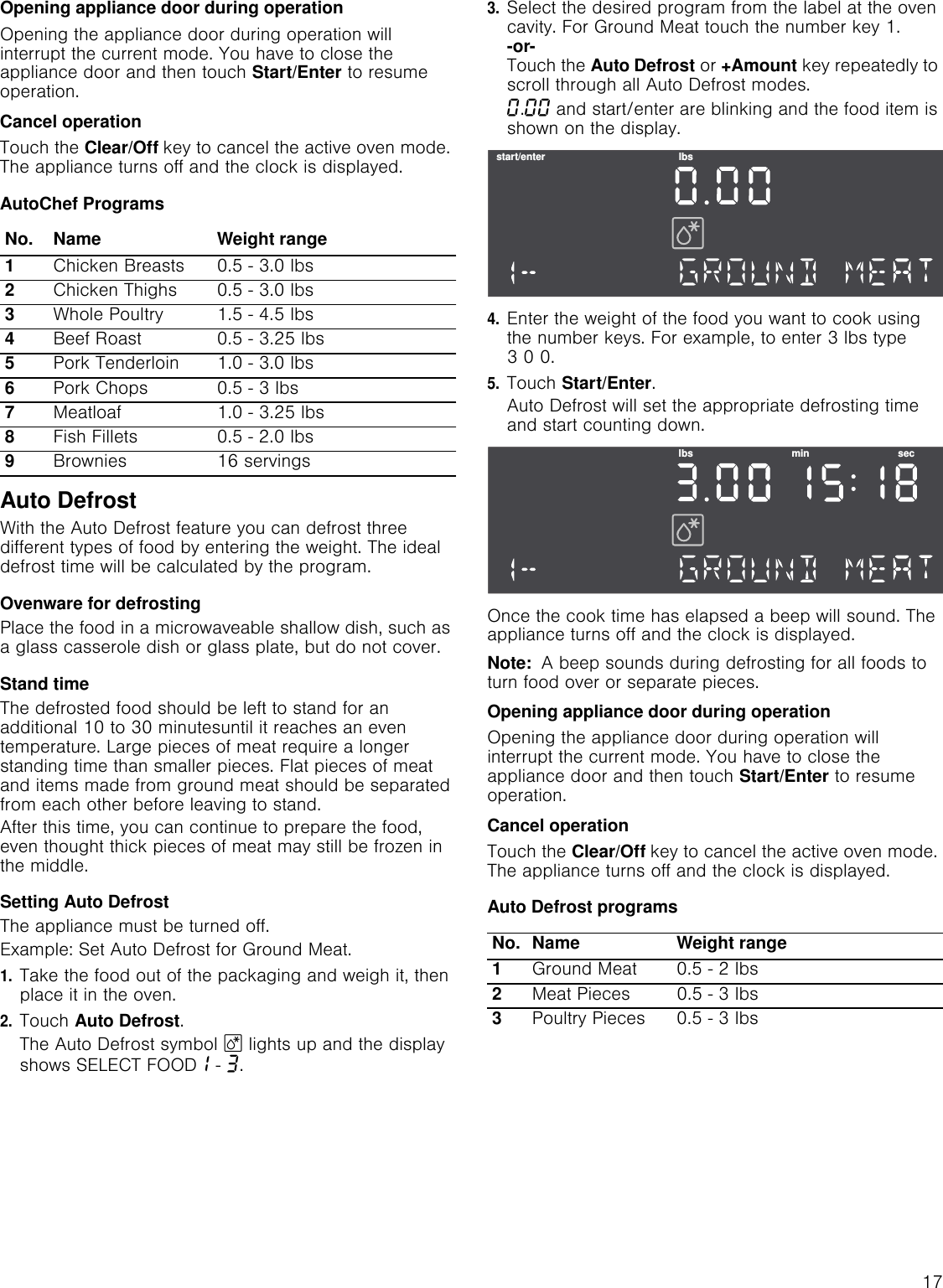 17Opening appliance door during operationOpening the appliance door during operation will interrupt the current mode. You have to close the appliance door and then touch Start/Enter to resume operation.Cancel operationTouch the Clear/Off key to cancel the active oven mode. The appliance turns off and the clock is displayed.AutoChef ProgramsAuto DefrostWith the Auto Defrost feature you can defrost three different types of food by entering the weight. The ideal defrost time will be calculated by the program.Ovenware for defrostingPlace the food in a microwaveable shallow dish, such as a glass casserole dish or glass plate, but do not cover.Stand timeThe defrosted food should be left to stand for an additional 10 to 30 minutesuntil it reaches an even temperature. Large pieces of meat require a longer standing time than smaller pieces. Flat pieces of meat and items made from ground meat should be separated from each other before leaving to stand.After this time, you can continue to prepare the food, even thought thick pieces of meat may still be frozen in the middle.Setting Auto DefrostThe appliance must be turned off.Example: Set Auto Defrost for Ground Meat.1.Take the food out of the packaging and weigh it, then place it in the oven.2.Touch Auto Defrost.The Auto Defrost symbol B lights up and the display shows SELECT FOOD‚ - „.3.Select the desired program from the label at the oven cavity. For Ground Meat touch the number key 1. -or- Touch the Auto Defrost or +Amount key repeatedly to scroll through all Auto Defrost modes.‹.‹‹ and start/enter are blinking and the food item is shown on the display. 4.Enter the weight of the food you want to cook using the number keys. For example, to enter 3 lbs type 3 0 0.5.Touch Start/Enter.Auto Defrost will set the appropriate defrosting time and start counting down.Once the cook time has elapsed a beep will sound. The appliance turns off and the clock is displayed.Note:  A beep sounds during defrosting for all foods to turn food over or separate pieces.Opening appliance door during operationOpening the appliance door during operation will interrupt the current mode. You have to close the appliance door and then touch Start/Enter to resume operation.Cancel operationTouch the Clear/Off key to cancel the active oven mode. The appliance turns off and the clock is displayed.Auto Defrost programsNo. Name Weight range1Chicken Breasts 0.5 - 3.0 lbs 2Chicken Thighs 0.5 - 3.0 lbs3Whole Poultry 1.5 - 4.5 lbs4Beef Roast 0.5 - 3.25 lbs 5Pork Tenderloin 1.0 - 3.0 lbs6Pork Chops 0.5 - 3 lbs7Meatloaf 1.0 - 3.25 lbs8Fish Fillets 0.5 - 2.0 lbs9Brownies 16 servingsNo. Name Weight range1Ground Meat 0.5 - 2 lbs 2Meat Pieces 0.5 - 3 lbs 3Poultry Pieces 0.5 - 3 lbs VWDUWHQWHU OEVOEV PLQ VHF