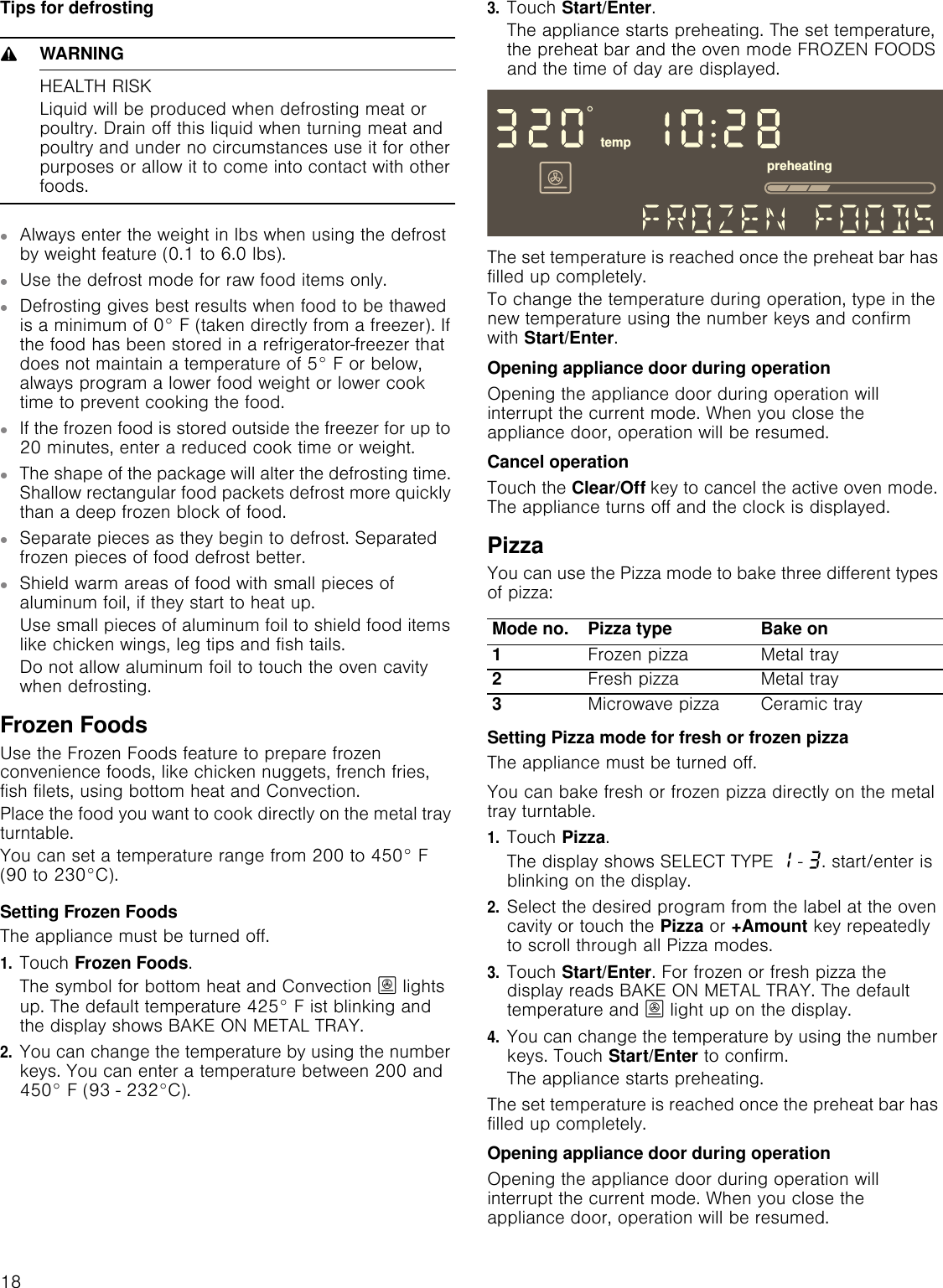 18Tips for defrosting9WARNINGHEALTH RISKLiquid will be produced when defrosting meat or poultry. Drain off this liquid when turning meat and poultry and under no circumstances use it for other purposes or allow it to come into contact with other foods.▯Always enter the weight in lbs when using the defrost by weight feature (0.1 to 6.0 lbs).▯Use the defrost mode for raw food items only.▯Defrosting gives best results when food to be thawed is a minimum of 0° F (taken directly from a freezer). If the food has been stored in a refrigerator-freezer that does not maintain a temperature of 5° F or below, always program a lower food weight or lower cook time to prevent cooking the food.▯If the frozen food is stored outside the freezer for up to 20 minutes, enter a reduced cook time or weight.▯The shape of the package will alter the defrosting time. Shallow rectangular food packets defrost more quickly than a deep frozen block of food.▯Separate pieces as they begin to defrost. Separated frozen pieces of food defrost better.▯Shield warm areas of food with small pieces of aluminum foil, if they start to heat up. Use small pieces of aluminum foil to shield food items like chicken wings, leg tips and fish tails.Do not allow aluminum foil to touch the oven cavity when defrosting.Frozen FoodsUse the Frozen Foods feature to prepare frozen convenience foods, like chicken nuggets, french fries, fish filets, using bottom heat and Convection.Place the food you want to cook directly on the metal tray turntable. You can set a temperature range from 200 to 450° F (90 to 230°C).Setting Frozen FoodsThe appliance must be turned off.1.Touch Frozen Foods.The symbol for bottom heat and Convection ; lights up. The default temperature 425° F ist blinking and the display shows BAKE ON METAL TRAY.2.You can change the temperature by using the number keys. You can enter a temperature between 200 and 450° F (93 - 232°C).3.Touch Start/Enter.The appliance starts preheating. The set temperature, the preheat bar and the oven mode FROZEN FOODS and the time of day are displayed. The set temperature is reached once the preheat bar has filled up completely.To change the temperature during operation, type in the new temperature using the number keys and confirm with Start/Enter.Opening appliance door during operationOpening the appliance door during operation will interrupt the current mode. When you close the appliance door, operation will be resumed.Cancel operationTouch the Clear/Off key to cancel the active oven mode. The appliance turns off and the clock is displayed.PizzaYou can use the Pizza mode to bake three different types of pizza:Setting Pizza mode for fresh or frozen pizzaThe appliance must be turned off.You can bake fresh or frozen pizza directly on the metal tray turntable.1.Touch Pizza.The display shows SELECT TYPE ‚ - „. start/enter is blinking on the display.2.Select the desired program from the label at the oven cavity or touch the Pizza or +Amount key repeatedly to scroll through all Pizza modes. 3.Touch Start/Enter. For frozen or fresh pizza the display reads BAKE ON METAL TRAY. The default temperature and ; light up on the display.4.You can change the temperature by using the number keys. Touch Start/Enter to confirm.The appliance starts preheating.The set temperature is reached once the preheat bar has filled up completely.Opening appliance door during operationOpening the appliance door during operation will interrupt the current mode. When you close the appliance door, operation will be resumed.Mode no. Pizza type Bake on1Frozen pizza Metal tray2Fresh pizza Metal tray3Microwave pizza Ceramic trayWHPSSUHKHDWLQJ