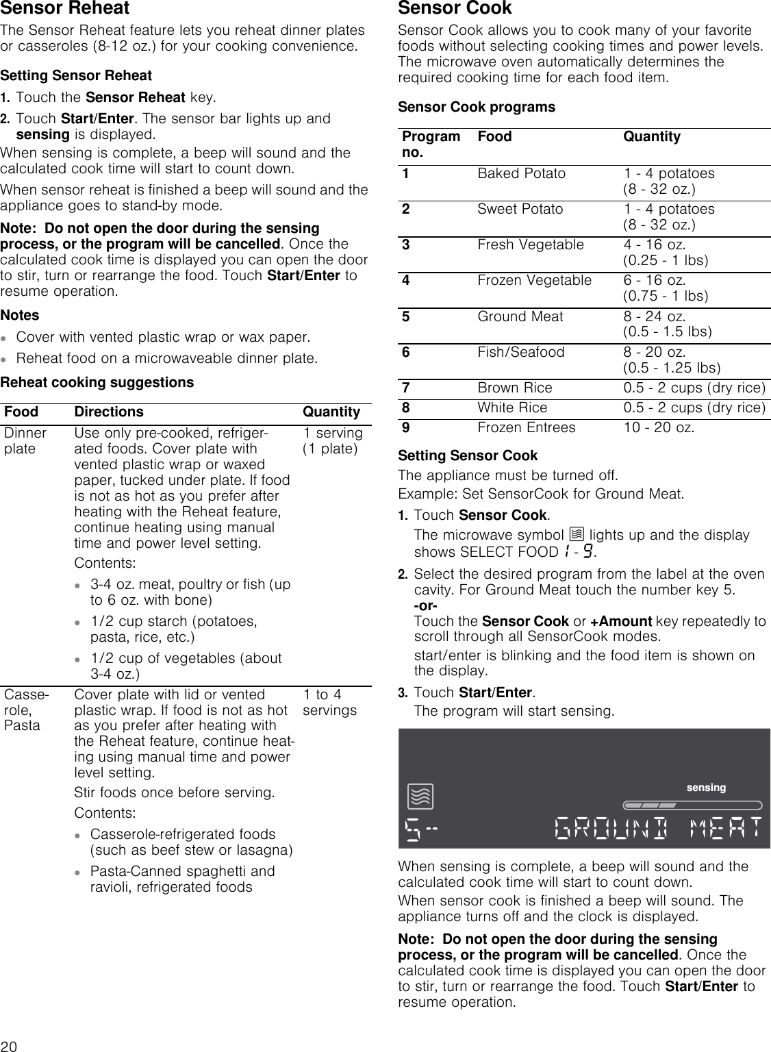20Sensor ReheatThe Sensor Reheat feature lets you reheat dinner plates or casseroles (8-12 oz.) for your cooking convenience.Setting Sensor Reheat1.Touch the Sensor Reheat key.2.Touch Start/Enter. The sensor bar lights up and sensing is displayed.When sensing is complete, a beep will sound and the calculated cook time will start to count down.When sensor reheat is finished a beep will sound and the appliance goes to stand-by mode.Note:  Do not open the door during the sensing process, or the program will be cancelled. Once the calculated cook time is displayed you can open the door to stir, turn or rearrange the food. Touch Start/Enter to resume operation.Notes▯Cover with vented plastic wrap or wax paper.▯Reheat food on a microwaveable dinner plate.Reheat cooking suggestionsSensor CookSensor Cook allows you to cook many of your favorite foods without selecting cooking times and power levels. The microwave oven automatically determines the required cooking time for each food item. Sensor Cook programsSetting Sensor CookThe appliance must be turned off.Example: Set SensorCook for Ground Meat.1.Touch Sensor Cook.The microwave symbol Ý lights up and the display shows SELECT FOOD‚ - Š.2.Select the desired program from the label at the oven cavity. For Ground Meat touch the number key 5. -or- Touch the Sensor Cook or +Amount key repeatedly to scroll through all SensorCook modes.start/enter is blinking and the food item is shown on the display. 3.Touch Start/Enter.The program will start sensing.When sensing is complete, a beep will sound and the calculated cook time will start to count down.When sensor cook is finished a beep will sound. The appliance turns off and the clock is displayed.Note:  Do not open the door during the sensing process, or the program will be cancelled. Once the calculated cook time is displayed you can open the door to stir, turn or rearrange the food. Touch Start/Enter to resume operation.Food Directions QuantityDinner plate Use only pre-cooked, refriger-ated foods. Cover plate with vented plastic wrap or waxed paper, tucked under plate. If food is not as hot as you prefer after heating with the Reheat feature, continue heating using manual time and power level setting.Contents:▯3-4 oz. meat, poultry or fish (up to 6 oz. with bone)▯1/2 cup starch (potatoes, pasta, rice, etc.)▯1/2 cup of vegetables (about 3-4 oz.)1 serving (1 plate)Casse-role, PastaCover plate with lid or vented plastic wrap. If food is not as hot as you prefer after heating with the Reheat feature, continue heat-ing using manual time and power level setting.Stir foods once before serving.Contents:▯Casserole-refrigerated foods (such as beef stew or lasagna)▯Pasta-Canned spaghetti and ravioli, refrigerated foods1 to 4 servingsProgram no. Food Quantity1Baked Potato 1 - 4 potatoes  (8 - 32 oz.)2Sweet Potato 1 - 4 potatoes  (8 - 32 oz.)3Fresh Vegetable 4 - 16 oz.  (0.25 - 1 lbs)4Frozen Vegetable 6 - 16 oz.  (0.75 - 1 lbs)5Ground Meat 8 - 24 oz.  (0.5 - 1.5 lbs)6Fish/Seafood 8 - 20 oz.  (0.5 - 1.25 lbs)7Brown Rice 0.5 - 2 cups (dry rice)8White Rice 0.5 - 2 cups (dry rice)9Frozen Entrees 10 - 20 oz.VHQVLQJ