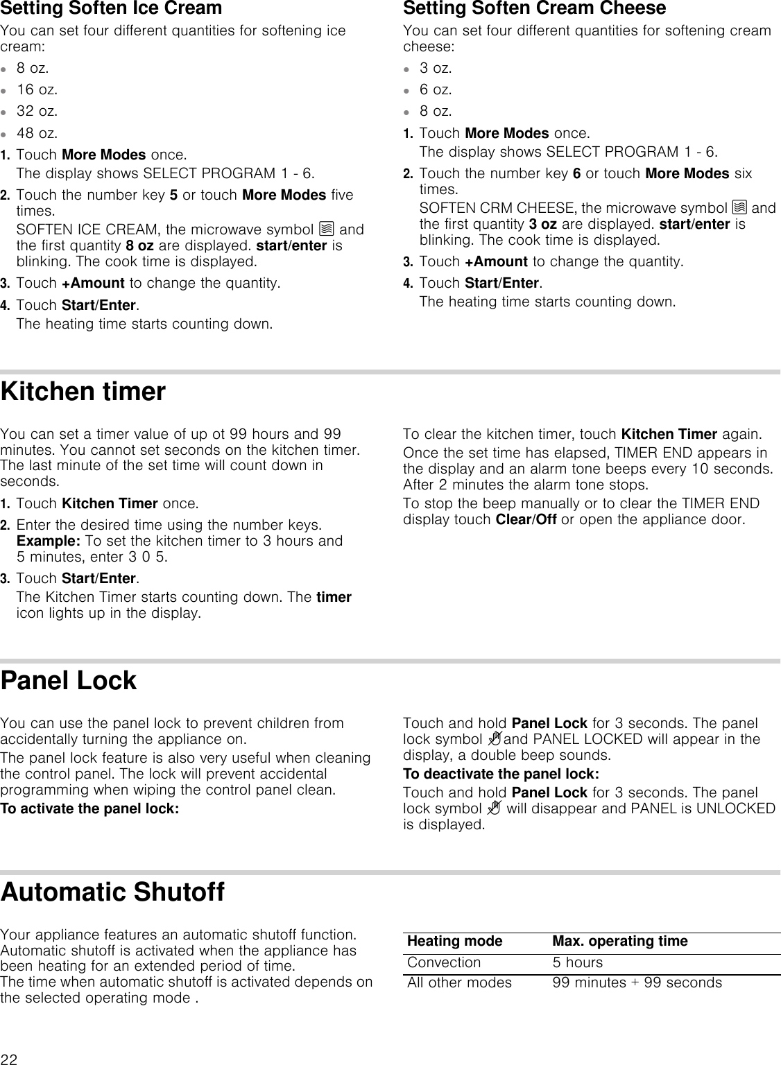 22Setting Soften Ice CreamYou can set four different quantities for softening ice cream:▯8 oz.▯16 oz.▯32 oz.▯48 oz.1.Touch More Modes once.The display shows SELECT PROGRAM 1 - 6.2.Touch the number key 5 or touch More Modes five times.SOFTEN ICE CREAM, the microwave symbol Ý and the first quantity 8 oz are displayed. start/enter is blinking. The cook time is displayed.3.Touch +Amount to change the quantity.4.Touch Start/Enter.The heating time starts counting down.Setting Soften Cream CheeseYou can set four different quantities for softening cream cheese:▯3 oz.▯6 oz.▯8 oz.1.Touch More Modes once.The display shows SELECT PROGRAM 1 - 6.2.Touch the number key 6 or touch More Modes six times.SOFTEN CRM CHEESE, the microwave symbol Ý and the first quantity 3 oz are displayed. start/enter is blinking. The cook time is displayed.3.Touch +Amount to change the quantity.4.Touch Start/Enter.The heating time starts counting down.Kitchen timerYou can set a timer value of up ot 99 hours and 99 minutes. You cannot set seconds on the kitchen timer. The last minute of the set time will count down in seconds.1.Touch Kitchen Timer once.2.Enter the desired time using the number keys. Example: To set the kitchen timer to 3 hours and 5 minutes, enter 3 0 5. 3.Touch Start/Enter.The Kitchen Timer starts counting down. The timer icon lights up in the display.To clear the kitchen timer, touch Kitchen Timer again.Once the set time has elapsed, TIMER END appears in the display and an alarm tone beeps every 10 seconds. After 2 minutes the alarm tone stops. To stop the beep manually or to clear the TIMER END display touch Clear/Off or open the appliance door.Panel LockYou can use the panel lock to prevent children from accidentally turning the appliance on.The panel lock feature is also very useful when cleaning the control panel. The lock will prevent accidental programming when wiping the control panel clean.To activate the panel lock:Touch and hold Panel Lock for 3 seconds. The panel lock symbol ?and PANEL LOCKED will appear in the display, a double beep sounds.To deactivate the panel lock:Touch and hold Panel Lock for 3 seconds. The panel lock symbol ? will disappear and PANEL is UNLOCKED is displayed.Automatic ShutoffYour appliance features an automatic shutoff function. Automatic shutoff is activated when the appliance has been heating for an extended period of time.  The time when automatic shutoff is activated depends on the selected operating mode .Heating mode Max. operating timeConvection 5 hoursAll other modes 99 minutes + 99 seconds