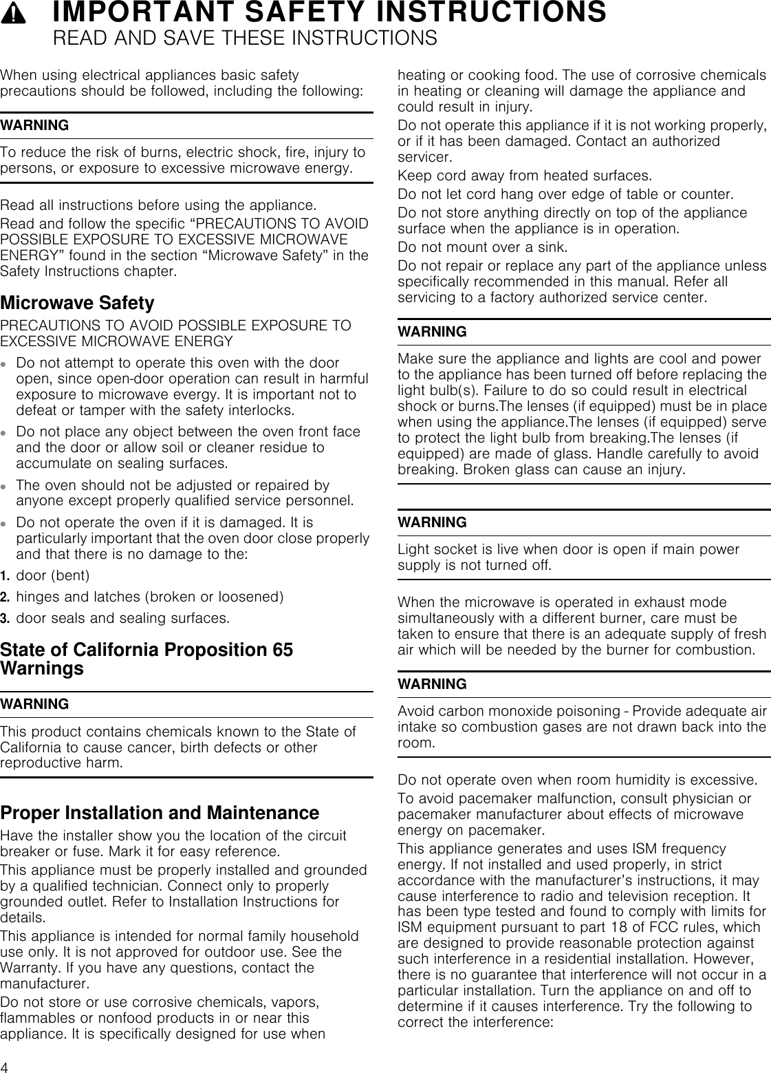 9IMPORTANT SAFETY INSTRUCTIONSREAD AND SAVE THESE INSTRUCTIONS4IMPORTANT SAFETY INS READ  AND  SAVE  THESE  INSTRUCTIONSWhen using electrical appliances basic safety precautions should be followed, including the following:WARNINGTo reduce the risk of burns, electric shock, fire, injury to persons, or exposure to excessive microwave energy.Read all instructions before using the appliance.Read and follow the specific “PRECAUTIONS TO AVOID POSSIBLE EXPOSURE TO EXCESSIVE MICROWAVE ENERGY” found in the section “Microwave Safety” in the Safety Instructions chapter.Microwave SafetyPRECAUTIONS TO AVOID POSSIBLE EXPOSURE TO EXCESSIVE MICROWAVE ENERGY▯Do not attempt to operate this oven with the door open, since open-door operation can result in harmful exposure to microwave evergy. It is important not to defeat or tamper with the safety interlocks.▯Do not place any object between the oven front face and the door or allow soil or cleaner residue to accumulate on sealing surfaces.▯The oven should not be adjusted or repaired by anyone except properly qualified service personnel.▯Do not operate the oven if it is damaged. It is particularly important that the oven door close properly and that there is no damage to the:1.door (bent)2.hinges and latches (broken or loosened)3.door seals and sealing surfaces.State of California Proposition 65 WarningsWARNINGThis product contains chemicals known to the State of California to cause cancer, birth defects or other reproductive harm.Proper Installation and MaintenanceHave the installer show you the location of the circuit breaker or fuse. Mark it for easy reference.This appliance must be properly installed and grounded by a qualified technician. Connect only to properly grounded outlet. Refer to Installation Instructions for details.This appliance is intended for normal family household use only. It is not approved for outdoor use. See the Warranty. If you have any questions, contact the manufacturer.Do not store or use corrosive chemicals, vapors, flammables or nonfood products in or near this appliance. It is specifically designed for use when heating or cooking food. The use of corrosive chemicals in heating or cleaning will damage the appliance and could result in injury.Do not operate this appliance if it is not working properly, or if it has been damaged. Contact an authorized servicer.Keep cord away from heated surfaces.Do not let cord hang over edge of table or counter.Do not store anything directly on top of the appliance surface when the appliance is in operation.Do not mount over a sink.Do not repair or replace any part of the appliance unless specifically recommended in this manual. Refer all servicing to a factory authorized service center.WARNINGMake sure the appliance and lights are cool and power to the appliance has been turned off before replacing the light bulb(s). Failure to do so could result in electrical shock or burns.The lenses (if equipped) must be in place when using the appliance.The lenses (if equipped) serve to protect the light bulb from breaking.The lenses (if equipped) are made of glass. Handle carefully to avoid breaking. Broken glass can cause an injury.WARNINGLight socket is live when door is open if main power supply is not turned off.When the microwave is operated in exhaust mode simultaneously with a different burner, care must be taken to ensure that there is an adequate supply of fresh air which will be needed by the burner for combustion.WARNINGAvoid carbon monoxide poisoning - Provide adequate air intake so combustion gases are not drawn back into the room.Do not operate oven when room humidity is excessive.To avoid pacemaker malfunction, consult physician or pacemaker manufacturer about effects of microwave energy on pacemaker.This appliance generates and uses ISM frequency energy. If not installed and used properly, in strict accordance with the manufacturer’s instructions, it may cause interference to radio and television reception. It has been type tested and found to comply with limits for ISM equipment pursuant to part 18 of FCC rules, which are designed to provide reasonable protection against such interference in a residential installation. However, there is no guarantee that interference will not occur in a particular installation. Turn the appliance on and off to determine if it causes interference. Try the following to correct the interference: