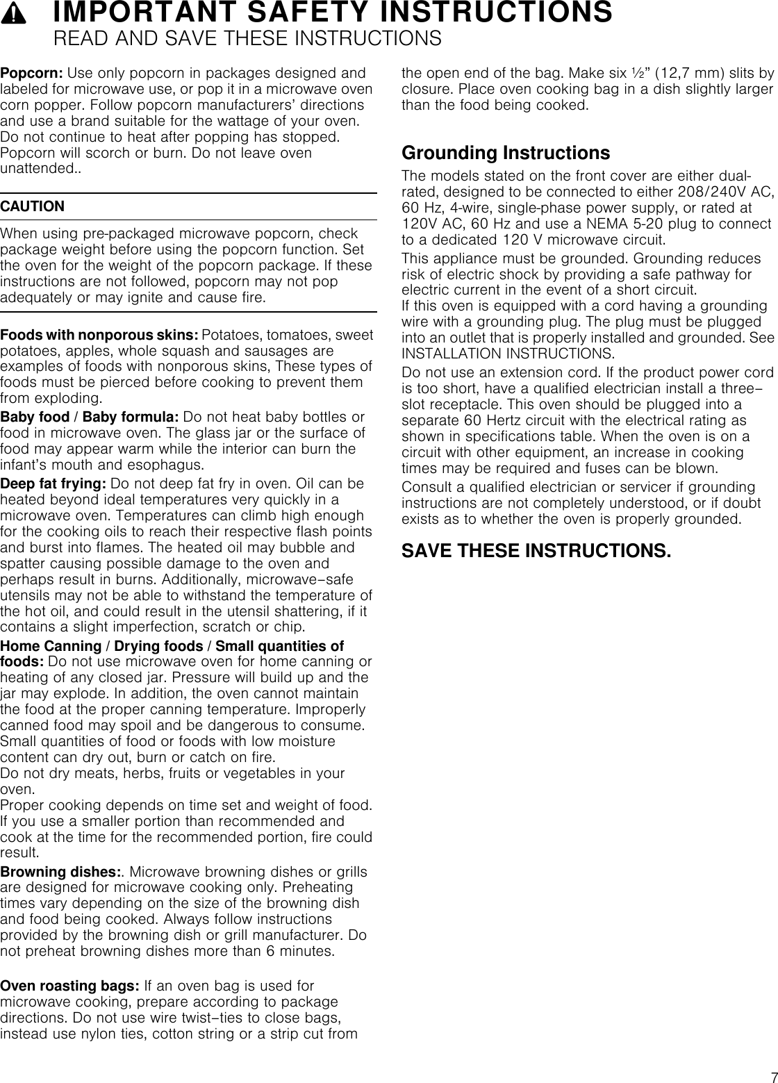 79IMPORTANT SAFETY INSTRUCTIONSREAD AND SAVE THESE INSTRUCTIONSPopcorn: Use only popcorn in packages designed and labeled for microwave use, or pop it in a microwave oven corn popper. Follow popcorn manufacturers’ directions and use a brand suitable for the wattage of your oven. Do not continue to heat after popping has stopped. Popcorn will scorch or burn. Do not leave oven unattended..CAUTIONWhen using pre-packaged microwave popcorn, check package weight before using the popcorn function. Set the oven for the weight of the popcorn package. If these instructions are not followed, popcorn may not pop adequately or may ignite and cause fire.Foods with nonporous skins: Potatoes, tomatoes, sweet potatoes, apples, whole squash and sausages are examples of foods with nonporous skins, These types of foods must be pierced before cooking to prevent them from exploding.Baby food / Baby formula: Do not heat baby bottles or food in microwave oven. The glass jar or the surface of  food may appear warm while the interior can burn the infant’s mouth and esophagus.Deep fat frying: Do not deep fat fry in oven. Oil can be heated beyond ideal temperatures very quickly in a microwave oven. Temperatures can climb high enough for the cooking oils to reach their respective flash points and burst into flames. The heated oil may bubble and spatter causing possible damage to the oven and perhaps result in burns. Additionally, microwave–safe utensils may not be able to withstand the temperature of the hot oil, and could result in the utensil shattering, if it contains a slight imperfection, scratch or chip.Home Canning / Drying foods / Small quantities of foods: Do not use microwave oven for home canning or heating of any closed jar. Pressure will build up and the jar may explode. In addition, the oven cannot maintain the food at the proper canning temperature. Improperly canned food may spoil and be dangerous to consume. Small quantities of food or foods with low moisture content can dry out, burn or catch on fire. Do not dry meats, herbs, fruits or vegetables in your oven.  Proper cooking depends on time set and weight of food. If you use a smaller portion than recommended and cook at the time for the recommended portion, fire could result.Browning dishes:. Microwave browning dishes or grills are designed for microwave cooking only. Preheating times vary depending on the size of the browning dish and food being cooked. Always follow instructions provided by the browning dish or grill manufacturer. Do not preheat browning dishes more than 6 minutes. Oven roasting bags: If an oven bag is used for microwave cooking, prepare according to package directions. Do not use wire twist–ties to close bags, instead use nylon ties, cotton string or a strip cut from the open end of the bag. Make six ½” (12,7 mm) slits by closure. Place oven cooking bag in a dish slightly larger than the food being cooked. Grounding InstructionsThe models stated on the front cover are either dual-rated, designed to be connected to either 208/240V AC, 60 Hz, 4-wire, single-phase power supply, or rated at 120V AC, 60 Hz and use a NEMA 5-20 plug to connect to a dedicated 120 V microwave circuit.This appliance must be grounded. Grounding reduces risk of electric shock by providing a safe pathway for electric current in the event of a short circuit.  If this oven is equipped with a cord having a grounding wire with a grounding plug. The plug must be plugged into an outlet that is properly installed and grounded. See INSTALLATION INSTRUCTIONS.Do not use an extension cord. If the product power cord is too short, have a qualified electrician install a three–slot receptacle. This oven should be plugged into a separate 60 Hertz circuit with the electrical rating as shown in specifications table. When the oven is on a circuit with other equipment, an increase in cooking times may be required and fuses can be blown.Consult a qualified electrician or servicer if grounding instructions are not completely understood, or if doubt exists as to whether the oven is properly grounded.SAVE THESE INSTRUCTIONS.