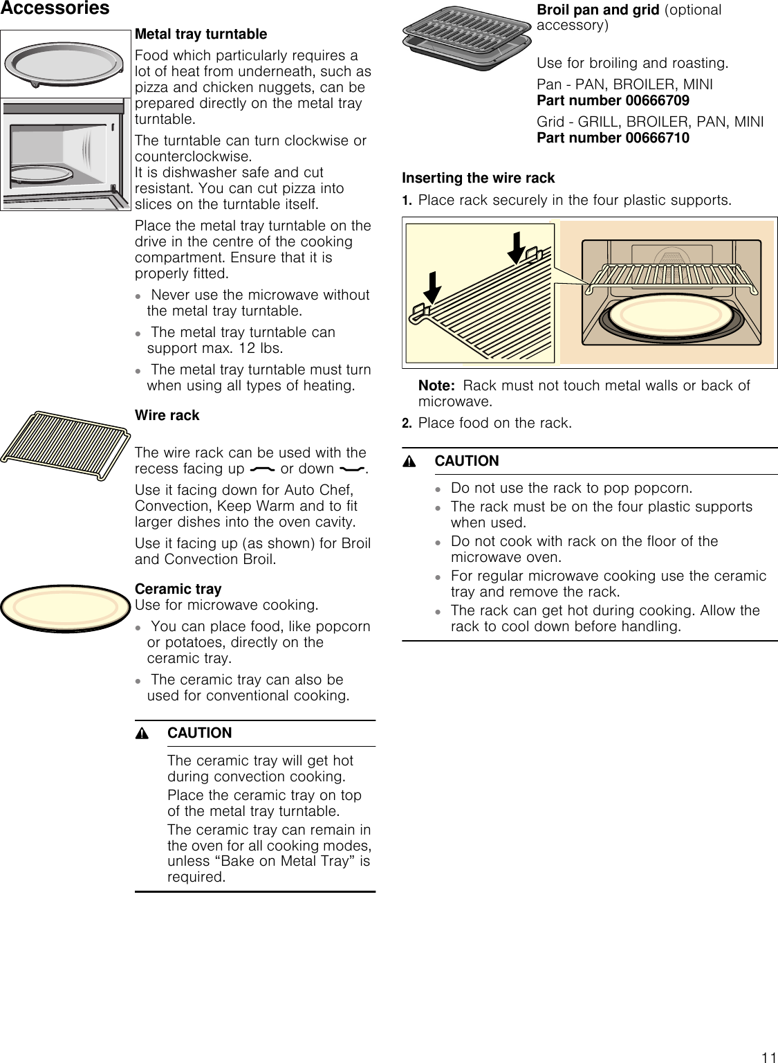 11AccessoriesInserting the wire rack1.Place rack securely in the four plastic supports.Note:  Rack must not touch metal walls or back of microwave.2.Place food on the rack. 9CAUTION▯Do not use the rack to pop popcorn.▯The rack must be on the four plastic supports when used.▯Do not cook with rack on the floor of the microwave oven.▯For regular microwave cooking use the ceramic tray and remove the rack.▯The rack can get hot during cooking. Allow the rack to cool down before handling.Metal tray turntableFood which particularly requires a lot of heat from underneath, such as pizza and chicken nuggets, can be prepared directly on the metal tray turntable.The turntable can turn clockwise or counterclockwise.  It is dishwasher safe and cut resistant. You can cut pizza into slices on the turntable itself.Place the metal tray turntable on the drive in the centre of the cooking compartment. Ensure that it is properly fitted.▯Never use the microwave without the metal tray turntable.▯The metal tray turntable can support max. 12 lbs.▯The metal tray turntable must turn when using all types of heating.Wire rack The wire rack can be used with the recess facing up ½ or down ¾.Use it facing down for Auto Chef, Convection, Keep Warm and to fit larger dishes into the oven cavity.Use it facing up (as shown) for Broil and Convection Broil. Ceramic tray Use for microwave cooking.▯You can place food, like popcorn or potatoes, directly on the ceramic tray.▯The ceramic tray can also be used for conventional cooking.9CAUTIONThe ceramic tray will get hot during convection cooking.Place the ceramic tray on top of the metal tray turntable.The ceramic tray can remain in the oven for all cooking modes, unless “Bake on Metal Tray” is required.Broil pan and grid (optional accessory) Use for broiling and roasting.Pan - PAN, BROILER, MINI Part number 00666709Grid - GRILL, BROILER, PAN, MINI Part number 00666710