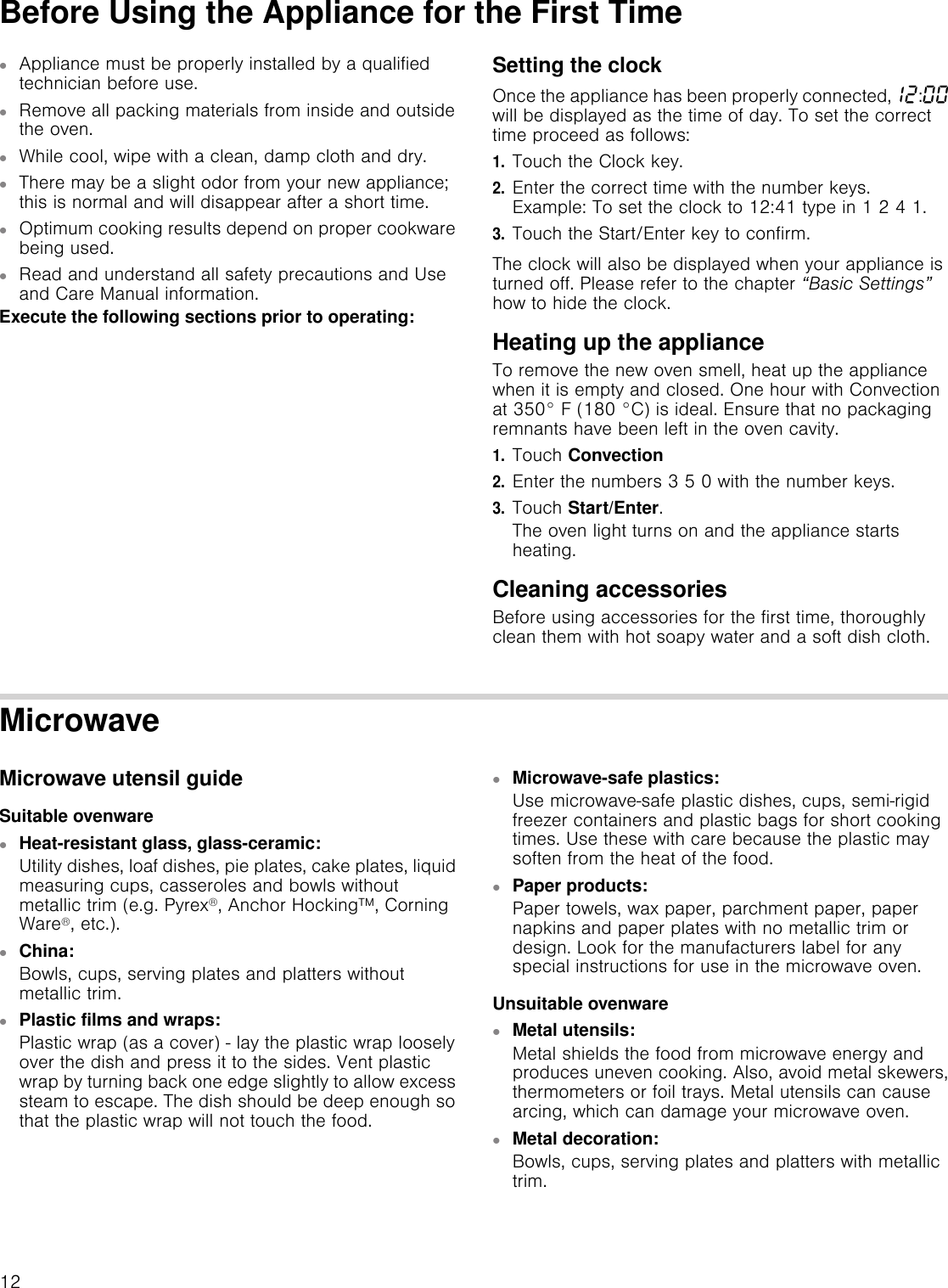 12Before Using the Appliance for the First Time▯Appliance must be properly installed by a qualified technician before use.▯Remove all packing materials from inside and outside the oven.▯While cool, wipe with a clean, damp cloth and dry.▯There may be a slight odor from your new appliance; this is normal and will disappear after a short time.▯Optimum cooking results depend on proper cookware being used.▯Read and understand all safety precautions and Use and Care Manual information.Execute the following sections prior to operating:Setting the clockOnce the appliance has been properly connected,‚ƒ:‹‹ will be displayed as the time of day. To set the correct time proceed as follows:1.Touch the Clock key.2.Enter the correct time with the number keys.  Example: To set the clock to 12:41 type in 1 2 4 1.3.Touch the Start/Enter key to confirm.The clock will also be displayed when your appliance is turned off. Please refer to the chapter “Basic Settings” how to hide the clock.Heating up the applianceTo remove the new oven smell, heat up the appliance when it is empty and closed. One hour with Convection at 350° F (180 °C) is ideal. Ensure that no packaging remnants have been left in the oven cavity.1.Touch Convection2.Enter the numbers 3 5 0 with the number keys.3.Touch Start/Enter.The oven light turns on and the appliance starts heating.Cleaning accessories Before using accessories for the first time, thoroughly clean them with hot soapy water and a soft dish cloth.MicrowaveMicrowave utensil guideSuitable ovenware▯Heat-resistant glass, glass-ceramic:Utility dishes, loaf dishes, pie plates, cake plates, liquid measuring cups, casseroles and bowls without metallic trim (e.g. Pyrex®, Anchor Hocking™, Corning Ware®, etc.).▯China:Bowls, cups, serving plates and platters without metallic trim.▯Plastic films and wraps:Plastic wrap (as a cover) - lay the plastic wrap loosely over the dish and press it to the sides. Vent plastic wrap by turning back one edge slightly to allow excess steam to escape. The dish should be deep enough so that the plastic wrap will not touch the food.▯Microwave-safe plastics:Use microwave-safe plastic dishes, cups, semi-rigid freezer containers and plastic bags for short cooking times. Use these with care because the plastic may soften from the heat of the food. ▯Paper products:Paper towels, wax paper, parchment paper, paper napkins and paper plates with no metallic trim or design. Look for the manufacturers label for any special instructions for use in the microwave oven.Unsuitable ovenware▯Metal utensils:Metal shields the food from microwave energy and produces uneven cooking. Also, avoid metal skewers, thermometers or foil trays. Metal utensils can cause arcing, which can damage your microwave oven.▯Metal decoration:Bowls, cups, serving plates and platters with metallic trim.