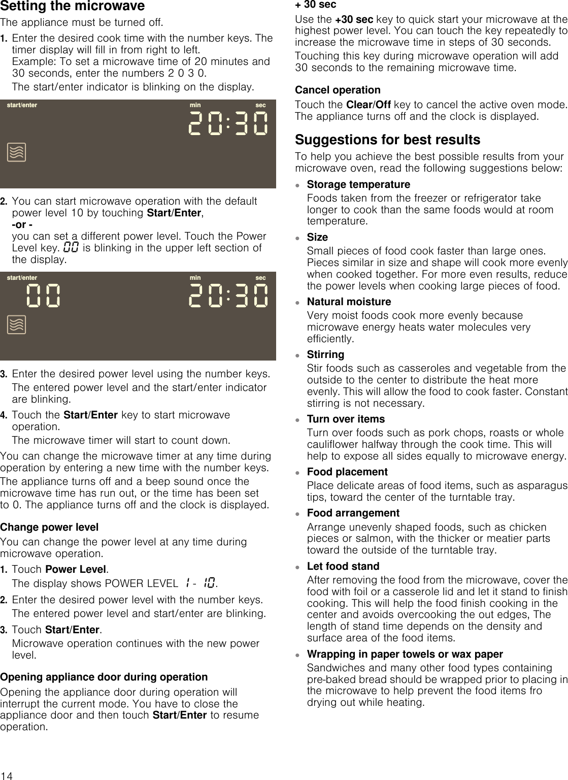14Setting the microwaveThe appliance must be turned off.1.Enter the desired cook time with the number keys. The timer display will fill in from right to left. Example: To set a microwave time of 20 minutes and 30 seconds, enter the numbers 2 0 3 0.The start/enter indicator is blinking on the display.2.You can start microwave operation with the default power level 10 by touching Start/Enter, -or - you can set a different power level. Touch the Power Level key. ‹‹ is blinking in the upper left section of the display.3.Enter the desired power level using the number keys.The entered power level and the start/enter indicator are blinking.4.Touch the Start/Enter key to start microwave operation.The microwave timer will start to count down.You can change the microwave timer at any time during operation by entering a new time with the number keys.The appliance turns off and a beep sound once the microwave time has run out, or the time has been set to 0. The appliance turns off and the clock is displayed.Change power levelYou can change the power level at any time during microwave operation.1.Touch Power Level.The display shows POWER LEVEL ‚ - ‚‹.2.Enter the desired power level with the number keys.The entered power level and start/enter are blinking.3.Touch Start/Enter.Microwave operation continues with the new power level.Opening appliance door during operationOpening the appliance door during operation will interrupt the current mode. You have to close the appliance door and then touch Start/Enter to resume operation.+ 30 secUse the +30 sec key to quick start your microwave at the highest power level. You can touch the key repeatedly to increase the microwave time in steps of 30 seconds.Touching this key during microwave operation will add 30 seconds to the remaining microwave time.Cancel operationTouch the Clear/Off key to cancel the active oven mode. The appliance turns off and the clock is displayed.Suggestions for best resultsTo help you achieve the best possible results from your microwave oven, read the following suggestions below:▯Storage temperatureFoods taken from the freezer or refrigerator take longer to cook than the same foods would at room temperature.▯SizeSmall pieces of food cook faster than large ones. Pieces similar in size and shape will cook more evenly when cooked together. For more even results, reduce the power levels when cooking large pieces of food.▯Natural moistureVery moist foods cook more evenly because microwave energy heats water molecules very efficiently.▯Stirring Stir foods such as casseroles and vegetable from the outside to the center to distribute the heat more evenly. This will allow the food to cook faster. Constant stirring is not necessary.▯Turn over itemsTurn over foods such as pork chops, roasts or whole cauliflower halfway through the cook time. This will help to expose all sides equally to microwave energy.▯Food placementPlace delicate areas of food items, such as asparagus tips, toward the center of the turntable tray.▯Food arrangementArrange unevenly shaped foods, such as chicken pieces or salmon, with the thicker or meatier parts toward the outside of the turntable tray.▯Let food standAfter removing the food from the microwave, cover the food with foil or a casserole lid and let it stand to finish cooking. This will help the food finish cooking in the center and avoids overcooking the out edges, The length of stand time depends on the density and surface area of the food items.▯Wrapping in paper towels or wax paperSandwiches and many other food types containing pre-baked bread should be wrapped prior to placing in the microwave to help prevent the food items fro drying out while heating.VWDUWHQWHU PLQ VHFVWDUWHQWHU PLQ VHF