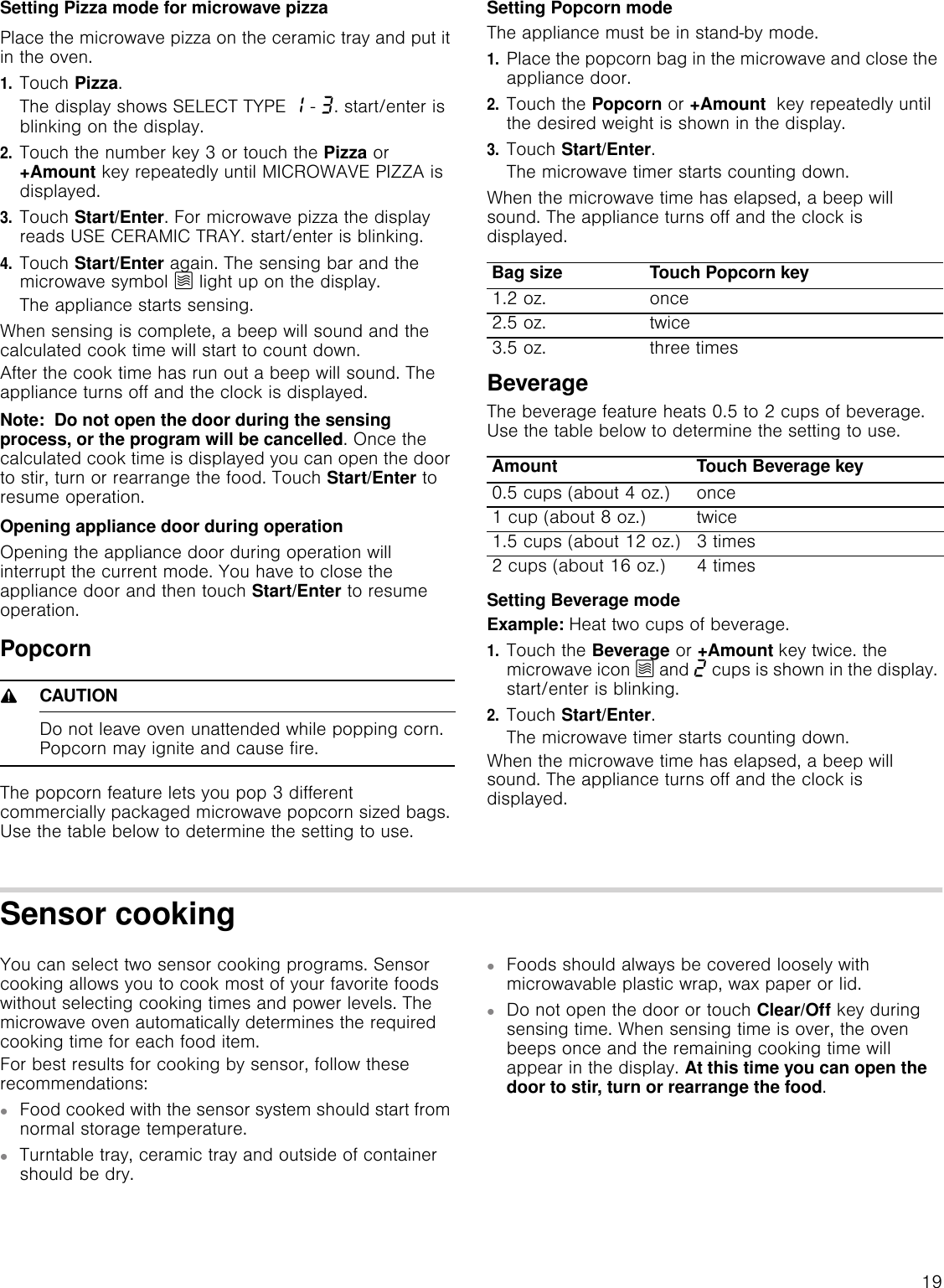 19Setting Pizza mode for microwave pizzaPlace the microwave pizza on the ceramic tray and put it in the oven.1.Touch Pizza.The display shows SELECT TYPE ‚ - „. start/enter is blinking on the display.2.Touch the number key 3 or touch the Pizza or +Amount key repeatedly until MICROWAVE PIZZA is displayed. 3.Touch Start/Enter. For microwave pizza the display reads USE CERAMIC TRAY. start/enter is blinking. 4.Touch Start/Enter again. The sensing bar and the microwave symbol Ý light up on the display.The appliance starts sensing.When sensing is complete, a beep will sound and the calculated cook time will start to count down.After the cook time has run out a beep will sound. The appliance turns off and the clock is displayed.Note:  Do not open the door during the sensing process, or the program will be cancelled. Once the calculated cook time is displayed you can open the door to stir, turn or rearrange the food. Touch Start/Enter to resume operation.Opening appliance door during operationOpening the appliance door during operation will interrupt the current mode. You have to close the appliance door and then touch Start/Enter to resume operation.Popcorn9CAUTIONDo not leave oven unattended while popping corn. Popcorn may ignite and cause fire.The popcorn feature lets you pop 3 different commercially packaged microwave popcorn sized bags. Use the table below to determine the setting to use.Setting Popcorn modeThe appliance must be in stand-by mode.1.Place the popcorn bag in the microwave and close the appliance door.2.Touch the Popcorn or +Amount  key repeatedly until the desired weight is shown in the display.3.Touch Start/Enter.The microwave timer starts counting down. When the microwave time has elapsed, a beep will sound. The appliance turns off and the clock is displayed.BeverageThe beverage feature heats 0.5 to 2 cups of beverage. Use the table below to determine the setting to use.Setting Beverage modeExample: Heat two cups of beverage.1.Touch the Beverage or +Amount key twice. the microwave icon Ý and ƒ cups is shown in the display. start/enter is blinking.2.Touch Start/Enter.The microwave timer starts counting down.When the microwave time has elapsed, a beep will sound. The appliance turns off and the clock is displayed.Sensor cookingYou can select two sensor cooking programs. Sensor cooking allows you to cook most of your favorite foods without selecting cooking times and power levels. The microwave oven automatically determines the required cooking time for each food item. For best results for cooking by sensor, follow these recommendations: ▯Food cooked with the sensor system should start from normal storage temperature.▯Turntable tray, ceramic tray and outside of container should be dry.▯Foods should always be covered loosely with microwavable plastic wrap, wax paper or lid.▯Do not open the door or touch Clear/Off key during sensing time. When sensing time is over, the oven beeps once and the remaining cooking time will appear in the display. At this time you can open the door to stir, turn or rearrange the food.Bag size Touch Popcorn key1.2 oz. once2.5 oz. twice3.5 oz. three timesAmount Touch Beverage key0.5 cups (about 4 oz.) once1 cup (about 8 oz.) twice1.5 cups (about 12 oz.) 3 times2 cups (about 16 oz.) 4 times